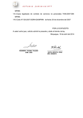 E S T U D I O J U R I D I C O R T T 
MPMN 
1-K.-Copia legalizada de contrato de servicios no personales 7458-2007-GM-MPMN. 
1-R.-Carta N°126-2007-SGRH-GA/MPMN de fecha 20 de diciembre del 2007 
POR LO EXPUESTO: 
A usted señor juez, solicito admitir la presente y darle el trámite de ley. 
Moquegua, 18 de abril del 2014 
…………………………………. 
ROSMERY TICONA TOLEDO 
CAM: 2020 
……………………… 
KATIA ZAPATA CRUZ 
DNI: 04302010 
 