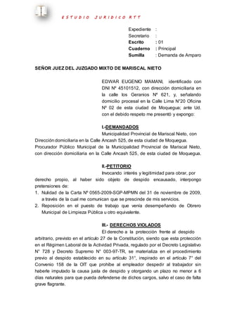 E S T U D I O J U R I D I C O R T T 
Expediente : 
Secretario : 
Escrito : 01 
Cuaderno : Principal 
Sumilla : Demanda de Amparo 
SEÑOR JUEZ DEL JUZGADO MIXTO DE MARISCAL NIETO 
EDWAR EUGENIO MAMANI, identificado con 
DNI Nº 45101512, con dirección domiciliaria en 
la calle los Geranios Nº 621, y, señalando 
domicilio procesal en la Calle Lima N°20 Oficina 
Nº 02 de esta ciudad de Moquegua; ante Ud. 
con el debido respeto me presentó y expongo: 
I.-DEMANDADOS 
Municipalidad Provincial de Mariscal Nieto, con 
Dirección domiciliaria en la Calle Ancash 525, de esta ciudad de Moquegua. 
Procurador Público Municipal de la Municipalidad Provincial de Mariscal Nieto, 
con dirección domiciliaria en la Calle Ancash 525, de esta ciudad de Moquegua. 
II.-PETITORIO 
Invocando interés y legitimidad para obrar, por 
derecho propio, al haber sido objeto de despido encausado, interpongo 
pretensiones de: 
1. Nulidad de la Carta Nº 0565-2009-SGP-MPMN del 31 de noviembre de 2009, 
a través de la cual me comunican que se prescinde de mis servicios. 
2. Reposición en el puesto de trabajo que venía desempeñando de Obrero 
Municipal de Limpieza Pública u otro equivalente. 
III.- DERECHOS VIOLADOS 
El derecho a la protección frente al despido 
arbitrario, previsto en el artículo 27 de la Constitución, siendo que esta protección 
en el Régimen Laboral de la Actividad Privada, regulado por el Decreto Legislativo 
N° 728 y Decreto Supremo N° 003-97-TR, se materializa en el procedimiento 
previo al despido establecido en su artículo 31°, inspirado en el artículo 7° del 
Convenio 158 de la OIT que prohíbe al empleador despedir al trabajador sin 
haberle imputado la causa justa de despido y otorgando un plazo no menor a 6 
días naturales para que pueda defenderse de dichos cargos, salvo el caso de falta 
grave flagrante. 
 