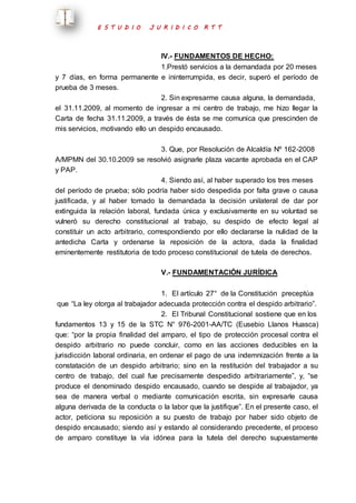 E S T U D I O J U R I D I C O R T T 
IV.- FUNDAMENTOS DE HECHO: 
1.Prestó servicios a la demandada por 20 meses 
y 7 días, en forma permanente e ininterrumpida, es decir, superó el período de 
prueba de 3 meses. 
2. Sin expresarme causa alguna, la demandada, 
el 31.11.2009, al momento de ingresar a mi centro de trabajo, me hizo llegar la 
Carta de fecha 31.11.2009, a través de ésta se me comunica que prescinden de 
mis servicios, motivando ello un despido encausado. 
3. Que, por Resolución de Alcaldía Nº 162-2008 
A/MPMN del 30.10.2009 se resolvió asignarle plaza vacante aprobada en el CAP 
y PAP. 
4. Siendo así, al haber superado los tres meses 
del período de prueba; sólo podría haber sido despedida por falta grave o causa 
justificada, y al haber tomado la demandada la decisión unilateral de dar por 
extinguida la relación laboral, fundada única y exclusivamente en su voluntad se 
vulneró su derecho constitucional al trabajo, su despido de efecto legal al 
constituir un acto arbitrario, correspondiendo por ello declararse la nulidad de la 
antedicha Carta y ordenarse la reposición de la actora, dada la finalidad 
eminentemente restitutoria de todo proceso constitucional de tutela de derechos. 
V.- FUNDAMENTACIÓN JURÍDICA 
1. El artículo 27° de la Constitución preceptúa 
que “La ley otorga al trabajador adecuada protección contra el despido arbitrario”. 
2. El Tribunal Constitucional sostiene que en los 
fundamentos 13 y 15 de la STC N° 976-2001-AA/TC (Eusebio Llanos Huasca) 
que: “por la propia finalidad del amparo, el tipo de protección procesal contra el 
despido arbitrario no puede concluir, como en las acciones deducibles en la 
jurisdicción laboral ordinaria, en ordenar el pago de una indemnización frente a la 
constatación de un despido arbitrario; sino en la restitución del trabajador a su 
centro de trabajo, del cual fue precisamente despedido arbitrariamente”, y, “se 
produce el denominado despido encausado, cuando se despide al trabajador, ya 
sea de manera verbal o mediante comunicación escrita, sin expresarle causa 
alguna derivada de la conducta o la labor que la justifique”. En el presente caso, el 
actor, peticiona su reposición a su puesto de trabajo por haber sido objeto de 
despido encausado; siendo así y estando al considerando precedente, el proceso 
de amparo constituye la vía idónea para la tutela del derecho supuestamente 
 