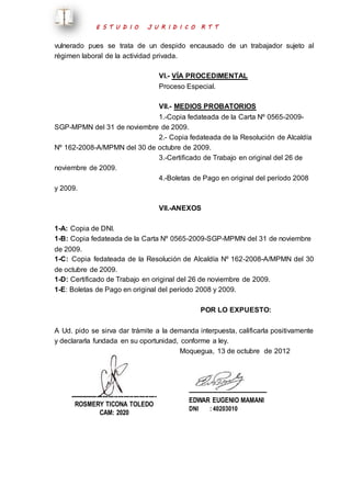 E S T U D I O J U R I D I C O R T T 
vulnerado pues se trata de un despido encausado de un trabajador sujeto al 
régimen laboral de la actividad privada. 
VI.- VÍA PROCEDIMENTAL 
Proceso Especial. 
VII.- MEDIOS PROBATORIOS 
1.-Copia fedateada de la Carta Nº 0565-2009- 
SGP-MPMN del 31 de noviembre de 2009. 
2.- Copia fedateada de la Resolución de Alcaldía 
Nº 162-2008-A/MPMN del 30 de octubre de 2009. 
3.-Certificado de Trabajo en original del 26 de 
noviembre de 2009. 
4.-Boletas de Pago en original del período 2008 
y 2009. 
VII.-ANEXOS 
1-A: Copia de DNI. 
1-B: Copia fedateada de la Carta Nº 0565-2009-SGP-MPMN del 31 de noviembre 
de 2009. 
1-C: Copia fedateada de la Resolución de Alcaldía Nº 162-2008-A/MPMN del 30 
de octubre de 2009. 
1-D: Certificado de Trabajo en original del 26 de noviembre de 2009. 
1-E: Boletas de Pago en original del período 2008 y 2009. 
POR LO EXPUESTO: 
A Ud. pido se sirva dar trámite a la demanda interpuesta, calificarla positivamente 
y declararla fundada en su oportunidad, conforme a ley. 
Moquegua, 13 de octubre de 2012 
-------------------------------------------- 
EDWAR EUGENIO MAMANI 
DNI : 40203010 
--------------------------------------------- 
ROSMERY TICONA TOLEDO 
CAM: 2020 
 