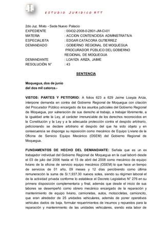 E S T U D I O J U R I D I C O R T T 
2do Juz. Mixto - Sede Nuevo Palacio 
EXPEDIENTE : 00432-2008-0-2801-JM-CI-01 
MATERIA : ACCION CONTENCIOSA ADMINISTRATIVA 
ESPECIALISTA : EDGAR CATACORA GUTIERREZ 
DEMANDADO : GOBIERNO REGIONAL DE MOQUEGUA 
PROCURADOR PÚBLICO DEL GOBIERNO 
REGIONAL DE MOQUEGUA 
DEMANDANTE : LOAYZA ARIZA, JAIME 
RESOLUCIÓN N° : 43 
SENTENCIA 
Moquegua, dos de junio 
del dos mil catorce.- 
VISTOS: PARTES Y PETITORIO: A folios 623 a 629 Jaime Loayza Ariza, 
interpone demanda en contra del Gobierno Regional de Moquegua con citación 
del Procurador Público encargado de los asuntos judiciales del Gobierno Regional 
de Moquegua, por vulneración de sus derecho al trabajo, a trabajar libremente, a 
la igualdad ante la Ley, al carácter irrenunciable de los derechos reconocidos en 
la Constitución y la Ley y a la adecuada protección contra el despido arbitrario, 
peticionando se declare arbitrario el despido del que ha sido objeto y en 
consecuencia se disponga su reposición como mecánico de Equipo Liviano de la 
Oficina de Servicio Equipo Mecánico (OSEM) del Gobierno Regional de 
Moquegua. 
FUNDAMENTOS DE HECHO DEL DEMANDANTE: Señala que es un ex 
trabajador individual del Gobierno Regional de Moquegua en la cual laboró desde 
el 03 de julio del 2006 hasta el 15 de abril del 2008 como mecánico de equipo 
liviano de la oficina de servicio equipo mecánico (OSEM) lo que hace un tiempo 
de servicios de 01 año, 09 meses y 12 días percibiendo como última 
remuneración la suma de S/.1,937.30 nuevos soles, siendo su régimen laboral el 
de la actividad privada conforme lo establece el Decreto Legislativo N° 276 en su 
primera disposición complementaria y final, además que desde el inicio de sus 
labores se desempeñó como obrero mecánico encargado de la reparación y 
mantenimiento de equipo liviano, camionetas, autos, motocicletas, camioncito, 
que eran alrededor de 25 unidades vehiculares, además de poner operativos 
vehículos dados de baja, formular requerimientos de insumos y repuestos para la 
reparación y mantenimiento de las unidades vehiculares, siendo esta labor de 
 