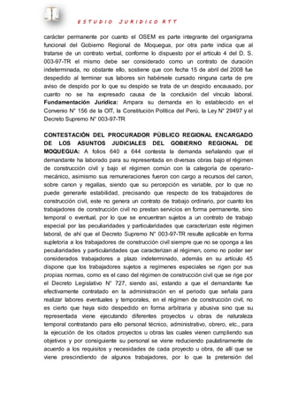E S T U D I O J U R I D I C O R T T 
carácter permanente por cuanto el OSEM es parte integrante del organigrama 
funcional del Gobierno Regional de Moquegua, por otra parte indica que al 
tratarse de un contrato verbal, conforme lo dispuesto por el artículo 4 del D. S. 
003-97-TR el mismo debe ser considerado como un contrato de duración 
indeterminada, no obstante ello, sostiene que con fecha 15 de abril del 2008 fue 
despedido al terminar sus labores sin habérsele cursado ninguna carta de pre 
aviso de despido por lo que su despido se trata de un despido encausado, por 
cuanto no se ha expresado causa de la conclusión del vínculo laboral. 
Fundamentación Jurídica: Ampara su demanda en lo establecido en el 
Convenio N° 156 de la OIT, la Constitución Política del Perú, la Ley N° 29497 y el 
Decreto Supremo N° 003-97-TR 
CONTESTACIÓN DEL PROCURADOR PÚBLICO REGIONAL ENCARGADO 
DE LOS ASUNTOS JUDICIALES DEL GOBIERNO REGIONAL DE 
MOQUEGUA: A folios 640 a 644 contesta la demanda señalando que el 
demandante ha laborado para su representada en diversas obras bajo el régimen 
de construcción civil y bajo el régimen común con la categoría de operario-mecánico, 
asimismo sus remuneraciones fueron con cargo a recursos del canon, 
sobre canon y regalías, siendo que su percepción es variable, por lo que no 
puede generarle estabilidad, precisando que respecto de los trabajadores de 
construcción civil, este no genera un contrato de trabajo ordinario, por cuanto los 
trabajadores de construcción civil no prestan servicios en forma permanente, sino 
temporal o eventual, por lo que se encuentran sujetos a un contrato de trabajo 
especial por las peculiaridades y particularidades que caracterizan este régimen 
laboral, de ahí que el Decreto Supremo N° 003-97-TR resulte aplicable en forma 
supletoria a los trabajadores de construcción civil siempre que no se oponga a las 
peculiaridades y particularidades que caracterizan al régimen, como no poder ser 
considerados trabajadores a plazo indeterminado, además en su artículo 45 
dispone que los trabajadores sujetos a regímenes especiales se rigen por sus 
propias normas, como es el caso del régimen de construcción civil que se rige por 
el Decreto Legislativo N° 727, siendo así, estando a que el demandante fue 
efectivamente contratado en la administración en el periodo que señala para 
realizar labores eventuales y temporales, en el régimen de construcción civil, no 
es cierto que haya sido despedido en forma arbitraria y abusiva sino que su 
representada viene ejecutando diferentes proyectos u obras de naturaleza 
temporal contratando para ello personal técnico, administrativo, obrero, etc., para 
la ejecución de los citados proyectos u obras las cuales vienen cumpliendo sus 
objetivos y por consiguiente su personal se viene reduciendo paulatinamente de 
acuerdo a los requisitos y necesidades de cada proyecto u obra, de allí que se 
viene prescindiendo de algunos trabajadores, por lo que la pretensión del 
 