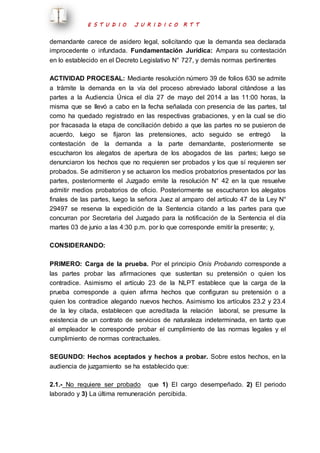 E S T U D I O J U R I D I C O R T T 
demandante carece de asidero legal, solicitando que la demanda sea declarada 
improcedente o infundada. Fundamentación Jurídica: Ampara su contestación 
en lo establecido en el Decreto Legislativo N° 727, y demás normas pertinentes 
ACTIVIDAD PROCESAL: Mediante resolución número 39 de folios 630 se admite 
a trámite la demanda en la vía del proceso abreviado laboral citándose a las 
partes a la Audiencia Única el día 27 de mayo del 2014 a las 11:00 horas, la 
misma que se llevó a cabo en la fecha señalada con presencia de las partes, tal 
como ha quedado registrado en las respectivas grabaciones, y en la cual se dio 
por fracasada la etapa de conciliación debido a que las partes no se pusieron de 
acuerdo, luego se fijaron las pretensiones, acto seguido se entregó la 
contestación de la demanda a la parte demandante, posteriormente se 
escucharon los alegatos de apertura de los abogados de las partes; luego se 
denunciaron los hechos que no requieren ser probados y los que sí requieren ser 
probados. Se admitieron y se actuaron los medios probatorios presentados por las 
partes, posteriormente el Juzgado emite la resolución N° 42 en la que resuelve 
admitir medios probatorios de oficio. Posteriormente se escucharon los alegatos 
finales de las partes, luego la señora Juez al amparo del artículo 47 de la Ley N° 
29497 se reserva la expedición de la Sentencia citando a las partes para que 
concurran por Secretaria del Juzgado para la notificación de la Sentencia el día 
martes 03 de junio a las 4:30 p.m. por lo que corresponde emitir la presente; y, 
CONSIDERANDO: 
PRIMERO: Carga de la prueba. Por el principio Onís Probando corresponde a 
las partes probar las afirmaciones que sustentan su pretensión o quien los 
contradice. Asimismo el artículo 23 de la NLPT establece que la carga de la 
prueba corresponde a quien afirma hechos que configuran su pretensión o a 
quien los contradice alegando nuevos hechos. Asimismo los artículos 23.2 y 23.4 
de la ley citada, establecen que acreditada la relación laboral, se presume la 
existencia de un contrato de servicios de naturaleza indeterminada, en tanto que 
al empleador le corresponde probar el cumplimiento de las normas legales y el 
cumplimiento de normas contractuales. 
SEGUNDO: Hechos aceptados y hechos a probar. Sobre estos hechos, en la 
audiencia de juzgamiento se ha establecido que: 
2.1.- No requiere ser probado que 1) El cargo desempeñado. 2) El periodo 
laborado y 3) La última remuneración percibida. 
 
