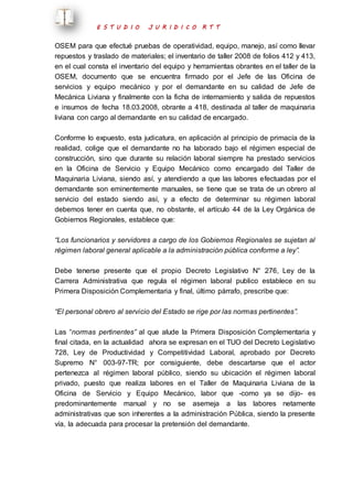 E S T U D I O J U R I D I C O R T T 
OSEM para que efectué pruebas de operatividad, equipo, manejo, así como llevar 
repuestos y traslado de materiales; el inventario de taller 2008 de folios 412 y 413, 
en el cual consta el inventario del equipo y herramientas obrantes en el taller de la 
OSEM, documento que se encuentra firmado por el Jefe de las Oficina de 
servicios y equipo mecánico y por el demandante en su calidad de Jefe de 
Mecánica Liviana y finalmente con la ficha de internamiento y salida de repuestos 
e insumos de fecha 18.03.2008, obrante a 418, destinada al taller de maquinaria 
liviana con cargo al demandante en su calidad de encargado. 
Conforme lo expuesto, esta judicatura, en aplicación al principio de primacía de la 
realidad, colige que el demandante no ha laborado bajo el régimen especial de 
construcción, sino que durante su relación laboral siempre ha prestado servicios 
en la Oficina de Servicio y Equipo Mecánico como encargado del Taller de 
Maquinaria Liviana, siendo así, y atendiendo a que las labores efectuadas por el 
demandante son eminentemente manuales, se tiene que se trata de un obrero al 
servicio del estado siendo así, y a efecto de determinar su régimen laboral 
debemos tener en cuenta que, no obstante, el artículo 44 de la Ley Orgánica de 
Gobiernos Regionales, establece que: 
“Los funcionarios y servidores a cargo de los Gobiernos Regionales se sujetan al 
régimen laboral general aplicable a la administración pública conforme a ley”. 
Debe tenerse presente que el propio Decreto Legislativo N° 276, Ley de la 
Carrera Administrativa que regula el régimen laboral publico establece en su 
Primera Disposición Complementaria y final, último párrafo, prescribe que: 
“El personal obrero al servicio del Estado se rige por las normas pertinentes”. 
Las “normas pertinentes” al que alude la Primera Disposición Complementaria y 
final citada, en la actualidad ahora se expresan en el TUO del Decreto Legislativo 
728, Ley de Productividad y Competitividad Laboral, aprobado por Decreto 
Supremo N° 003-97-TR; por consiguiente, debe descartarse que el actor 
pertenezca al régimen laboral público, siendo su ubicación el régimen laboral 
privado, puesto que realiza labores en el Taller de Maquinaria Liviana de la 
Oficina de Servicio y Equipo Mecánico, labor que -como ya se dijo- es 
predominantemente manual y no se asemeja a las labores netamente 
administrativas que son inherentes a la administración Pública, siendo la presente 
vía, la adecuada para procesar la pretensión del demandante. 
 
