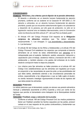 E S T U D I O J U R I D I C O R T T 
CONSIDERANDO: 
PRIMERO: Alimentos y los criterios para la fijación de la pensión alimenticia: 
- El derecho a alimentos es un derecho humano fundamental de atención 
prioritaria, conforme así se sostiene en la Casación N° 597-2003 (1) “El 
derecho a alimentos, es un derecho humano fundamental de atención 
prioritaria, puesto que se encuentra estrechamente ligado a la subsistencia 
y desarrollo de la persona, por ello goza de protección, no sólo en la 
legislación nacional sino en tratados internacionales, como la Convención 
sobre los Derechos del Niño artículo 27°, del cual Perú es Estado parte”. 
- El Artículo 474 del Código Procesal Civil respecto de la Obligación 
recíproca de alimentos establece que: “Se deben alimentos 
recíprocamente: 1.- Los cónyuges. 2.- Los ascendientes y descendientes. 
3.- Los hermanos.” 
- El artículo 92 del Código de los Niños y Adolescentes y el artículo 472 del 
Código Procesal Civil establecen los aspectos que comprende el derecho 
alimentario de un menor de edad, entendiéndose que, alimentos es lo 
indispensable para el sustento, habitación, vestido, educación, instrucción y 
capacitación para el trabajo, asistencia médica y recreación del niño o del 
adolescente; y, también alcanza a los gastos del embarazo de la madre 
desde la concepción hasta la etapa de postparto. 
- Los criterios para fijar alimentos se hallan previstos en el artículo 481 del 
Código Civil, estableciéndose que los alimentos son regulados por el juez 
en proporción a las necesidades de quien los pide y a las posibilidades del 
que debe darlos, atendiendo además a las circunstancias personales de 
ambos, especialmente a las obligaciones a que se halle sujeto el deudor; 
no siendo necesario investigar rigurosamente el monto de los ingresos del 
que debe prestar los alimentos. 
SEGUNDO: Pretensión 
La actora peticiona que el demandado cumpla con abonar una pensión alimenticia 
mensual y adelantada ascendente al (45%) Cuarenta y cinco por ciento de los 
ingresos que percibe el demandado como trabajador de la Municipalidad distrital 
de Torata. 
TERCERO: Finalidad, carga y valoración de la prueba 
- Conforme al artículo 188 del Código Procesal Civil, los medios probatorios 
tienen por finalidad acreditar los hechos expuestos por las partes, producir 
certeza en el Juez respecto de los puntos controvertidos y fundamentar sus 
1 Léase en Normas Legales N° 232 de la Gaceta Jurídica. Página J-11. 
 