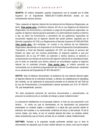 E S T U D I O J U R I D I C O R T T 
QUINTO: El criterio adoptado, guarda congruencia con lo resuelto por la Sala 
Superior en el Expediente 00653-2011-0-2801-JM-CI-02 donde en sus 
considerando tercero precisa: 
“Que, respecto al régimen laboral de los obreros de los Gobiernos Regionales, se 
tiene: Tres punto uno.- Conforme artículo 44º de la Ley Orgánica de Gobiernos 
Regionales, los funcionarios y servidores a cargo de los gobiernos regionales, se 
sujetan al régimen laboral general aplicable a la administración pública conforme 
a ley, es decir los funcionarios y servidores de los gobiernos regionales se 
encuentran regidos por el régimen laboral del sector público, regulado por el 
Decreto Legislativo Nº 276 y su Reglamento el Decreto Supremo Nº 005-90-PCM. 
Tres punto dos.- Sin embargo, en cuanto a los obreros de los Gobiernos 
Regionales, atendiendo a lo dispuesto en la Primera Disposición Complementaria, 
Transitoria y Final del Decreto Legislativo Nº 276, los obreros al servicio del 
Estado se rigen por las normas pertinentes; al respecto estando a que por 
disposición de la Ley Nº 9555, se extendió a dichos obreros, el derecho a 
compensación por tiempo de servicios del régimen laboral de la actividad privada, 
por lo tanto se entendió que dichos obreros se encontraban sujetos al régimen 
laboral de la actividad privada. Tres punto tres.- el criterio asumido es 
concordante con la doctrina jurisprudencial del Tribunal Constitucional, contenido 
en su sentencia del Expediente Nº 907-98-AA/TC”. 
SEXTO: Que al haberse demostrado, la existencia de una relación laboral sujeto 
al régimen laboral de la actividad privada, a efectos de establecerse la naturaleza 
del contrato, es de aplicación la presunción prevista en el artículo 04 del TUO de 
la Ley de Productividad y Competitividad Laboral aprobado por D.S. N° 003-97- 
TR, que textualmente precisa: 
“En toda prestación personal de servicios remunerados y subordinados, se 
presume la existencia de un contrato de trabajo a plazo indeterminado.” 
La presunción establecida en el precepto anterior, si bien es una presunción iuris 
tantum, lo cierto es que la demandada no ha desvirtuado tal presunción 
presentado un contrato sujeto a modalidad o a plazo fijo que permita validar la 
extinción del contrato a su vencimiento conforme al inciso c) del artículo 16 de la 
norma citada, por tanto, al ser el contrato laboral del actor un contrato verbal, 
debe considerarse que el mismo se trata de un contrato a plazo indeterminado. 
SEPTIMO: Aunado a lo expuesto resulta pertinente señalar que si bien la 
demandada ha expuesto que el actor realizó labores en obras a las que le asigna 
 