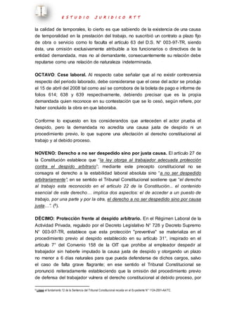 E S T U D I O J U R I D I C O R T T 
la calidad de temporales, lo cierto es que sabiendo de la existencia de una causa 
de temporalidad en la prestación del trabajo, no suscribió un contrato a plazo fijo 
de obra o servicio como lo faculta el artículo 63 del D.S. N° 003-97-TR, siendo 
ésta, una omisión exclusivamente atribuible a los funcionarios o directivos de la 
entidad demandada, mas no al demandante, consecuentemente su relación debe 
reputarse como una relación de naturaleza indeterminada. 
OCTAVO: Cese laboral. Al respecto cabe señalar que al no existir controversia 
respecto del periodo laborado, debe considerarse que el cese del actor se produjo 
el 15 de abril del 2008 tal como así se corrobora de la boleta de pago e informe de 
folios 614; 638 y 639 respectivamente, debiendo precisar que es la propia 
demandada quien reconoce en su contestación que se lo cesó, según refiere, por 
haber concluido la obra en que laboraba. 
Conforme lo expuesto en los considerandos que anteceden el actor prueba el 
despido, pero la demandada no acredita una causa justa de despido ni un 
procedimiento previo, lo que supone una afectación al derecho constitucional al 
trabajo y al debido proceso. 
NOVENO: Derecho a no ser despedido sino por justa causa. El artículo 27 de 
la Constitución establece que “la ley otorga al trabajador adecuada protección 
contra el despido arbitrario”; mediante este precepto constitucional no se 
consagra el derecho a la estabilidad laboral absoluta sino “a no ser despedido 
arbitrariamente”; en se sentido el Tribunal Constitucional sostiene que “el derecho 
al trabajo esta reconocido en el artículo 22 de la Constitución... el contenido 
esencial de este derecho… implica dos aspectos: el de acceder a un puesto de 
trabajo, por una parte y por la otra, el derecho a no ser despedido sino por causa 
justa…”. (8). 
DÉCIMO: Protección frente al despido arbitrario. En el Régimen Laboral de la 
Actividad Privada, regulado por el Decreto Legislativo N° 728 y Decreto Supremo 
N° 003-97-TR, establece que esta protección "preventiva" se materializa en el 
procedimiento previo al despido establecido en su artículo 31°, inspirado en el 
artículo 7° del Convenio 158 de la OIT que prohíbe al empleador despedir al 
trabajador sin haberle imputado la causa justa de despido y otorgando un plazo 
no menor a 6 días naturales para que pueda defenderse de dichos cargos, salvo 
el caso de falta grave flagrante; en ese sentido el Tribunal Constitucional se 
pronunció reiteradamente estableciendo que la omisión del procedimiento previo 
de defensa del trabajador vulnera el derecho constitucional al debido proceso, por 
8 Léase el fundamento 12 de la Sentencia del Tribunal Constitucional recaída en el Ex pediente N° 1124-2001-AA/TC. 
 