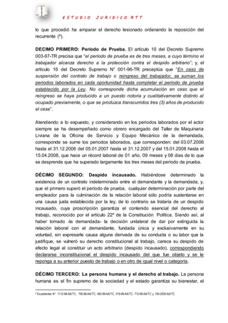 E S T U D I O J U R I D I C O R T T 
lo que procedió ha amparar el derecho lesionado ordenando la reposición del 
recurrente (9). 
DECIMO PRIMERO: Período de Prueba. El artículo 10 del Decreto Supremo 
003-97-TR precisa que “el período de prueba es de tres meses, a cuyo término el 
trabajador alcanza derecho a la protección contra el despido arbitrario”; y, el 
artículo 16 del Decreto Supremo N° 001-96-TR preceptúa que “En caso de 
suspensión del contrato de trabajo o reingreso del trabajador, se suman los 
periodos laborados en cada oportunidad hasta completar el periodo de prueba 
establecido por la Ley. No corresponde dicha acumulación en caso que el 
reingreso se haya producido a un puesto notoria y cualitativamente distinto al 
ocupado previamente, o que se produzca transcurridos tres (3) años de producido 
el cese”. 
Atendiendo a lo expuesto, y considerando en los periodos laborados por el actor 
siempre se ha desempeñado como obrero encargado del Taller de Maquinaria 
Liviana de la Oficina de Servicio y Equipo Mecánico de la demandada, 
corresponde se sume los periodos laborados, que corresponden: del 03.07.2006 
hasta el 31.12.2006 del 05.01.2007 hasta el 31.12.2007 y del 15.01.2008 hasta el 
15.04.2008, que hace un récord laboral de 01 año, 09 meses y 08 días de lo que 
se desprende que ha superado largamente los tres meses del período de prueba. 
DÉCIMO SEGUNDO: Despido incausado. Habiéndose determinado la 
existencia de un contrato indeterminado entre el demandante y la demandada, y, 
que el primero superó el período de prueba, cualquier determinación por parte del 
empleador para la culminación de la relación laboral sólo podría sustentarse en 
una causa justa establecida por la ley, de lo contrario se trataría de un despido 
incausado, cuya proscripción garantiza el contenido esencial del derecho al 
trabajo, reconocido por el artículo 22º de la Constitución Política. Siendo así, al 
haber tomado -la demandada- la decisión unilateral de dar por extinguida la 
relación laboral con el demandante, fundada única y exclusivamente en su 
voluntad, sin expresarle causa alguna derivada de su conducta o su labor que la 
justifique, se vulneró su derecho constitucional al trabajo, carece su despido de 
efecto legal al constituir un acto arbitrario (despido incausado), correspondiendo 
declararse inconstitucional el despido incausado del que fue objeto y se le 
reponga a su anterior puesto de trabajo o en otro de igual nivel o categoría. 
DÉCIMO TERCERO: La persona humana y el derecho al trabajo. La persona 
humana es el fin supremo de la sociedad y el estado garantiza su bienestar, el 
9 Ex pedientes N° 1112-98-AA/TC; 795-98-AA/TC, 482-99-AA/TC, 019-98-AA/TC, 712-99-AA/TC y 150-2000-AA/TC. 
 