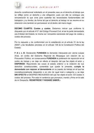 E S T U D I O J U R I D I C O R T T 
derecho constitucional violentado en el presente caso es el derecho al trabajo que 
se refleja como un derecho y una obligación, pues con ello se consigue una 
remuneración la que sirve para sustentar las necesidades fundamentales del 
trabajador y su familia; de forma tal que el derecho al trabajo no se resume en su 
obtención sino también en permanecer en él dentro del marco legal. 
DECIMO CUARTO: Costas y costos. Debemos indicar que conforme lo 
dispuesto por el artículo 413° del Código Procesal Civil, al ser la parte demandada 
una Entidad del Estado, la misma se l encuentra exonerada del pago de costas y 
costos del proceso. 
Por lo expuesto y de conformidad con lo establecido en el artículo 31 de la ley 
29497 y las facultades previstas en el artículo 138 de la Constitución Política del 
Estado; 
F A L L O: Declarando FUNDADA la demanda interpuesta por Jaime Loayza 
Ariza, en contra del Gobierno Regional de Moquegua con citación de su 
Procurador Público, en consecuencia FUNDADA la pretensión de reposición en el 
centro de trabajo y se deje sin efecto el despido del que fue objeto el actor; y 
DISPONGO: Reponiendo las cosas al estado anterior a la violación de sus 
derechos constitucionales, consentida que quede la presente, cumpla la 
demandada con reponer al demandante en su puesto de trabajo en el que fue 
inconstitucionalmente despedido o en otro de igual nivel o categoría; y, se deja 
SIN EFECTO el DESPIDO INCAUSADO del que fue objeto el actor. Sin costas ni 
costos del proceso. Por esta mi sentencia que pronuncio, mando y firmo en la sala 
de mi Despacho. REGISTRESE Y HÁGASE SABER.- 
 