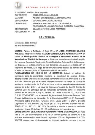E S T U D I O J U R I D I C O R T T 
2° JUZGADO MIXTO - Sede Juzgados 
EXPEDIENTE : 00429-2009-0-2801-JM-CI-02 
MATERIA : ACCION CONTENCIOSA ADMINISTRATIVA 
ESPECIALISTA : EDGAR CATACORA GUTIERREZ 
DEMANDADO : MUNICIPALIDAD DISTRITAL DE SAMEGUA 
: PROCURADOR - MUNICIPALIDAD DISTRITAL SAMEGUA 
DEMANDANTE : ILLANES ATENCIO JOSE ARMANDO 
RESOLUCIÓN N° : 44 
S E N T E N C I A 
Moquegua, doce de mayo 
del año dos mil catorce.- 
VISTOS: Partes y Petitorio: A fojas 59 a 67, JOSE ARMANDO ILLANES 
ATENCIO, interpone demanda ACCIÓN CONTENCIOSO ADMINISTRATIVA en 
contra de Municipalidad Distrital de Samegua y Procurador Público de la 
Municipalidad Distrital de Samegua; a fin de que se declare arbitrario el despido 
del cargo de Secretario Técnico del Comité Distrital de Defensa Civil de Samegua, 
se disponga el restablecimiento de sus derechos ordenándose su reposición en 
su puesto de trabajo, y, el pago de las remuneraciones dejadas de percibir desde 
la fecha de despido (02.04.2009) hasta su efectiva reposición. 
FUNDAMENTOS DE HECHO DE LA DEMANDA: Laboró en calidad de 
contratado para la demandada mediante la modalidad de contrato directo, 
desempeñando funciones de naturaleza permanente desde el 2007 hasta el 2 de 
abril del 2009 en que se le retiró intempestivamente su tarjeta de control de 
asistencia, es decir más de 2 años en forma continua, encontrándose dentro del 
alcance de la Ley 24041. La plaza de Secretario Técnico del Comité Distrital de 
Defensa Civil de Samegua son de naturaleza permanente como se encuentra 
previsto en los artículos 4, 9 y 10 del D.L. N° 19338 y artículos 13, 14 y 15 del 
D.S. N° 005-88-SGMD que aprueba el Reglamento del Sistema de Defensa Civil. 
Ampara jurídicamente su demanda.- En la Constitución (139° inc. 3), Convención 
Americana sobre Derechos Humanos (25°), Leyes 27584 y 24041, Decreto 
Legislativo N° 276, Decreto Ley 19338 (4°, 9°, 10°), Decreto Supremo 005-88- 
SGMD (7°, 8°, 11°, 13°, 14°, 15°). Se admite a trámite la demanda mediante 
resolución número 01 de fojas 68 y 69, notificándose con arreglo a ley. 
CONTESTACIÓN DE LA MUNICIPALIDAD DISTRITAL DE SAMEGUA, de fojas 
135 a 140: Que el demandante, al no ser un servidor público de carrera, no le es 
aplicable lo establecido en el Decreto Legislativo 276 y su Reglamento D.S. 005- 
90-PCM, agrega que el demandante no ingresó mediante concurso y mucho 
 