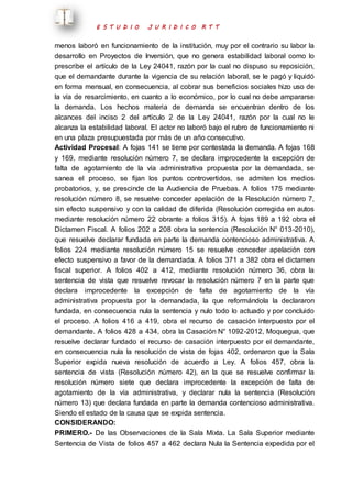 E S T U D I O J U R I D I C O R T T 
menos laboró en funcionamiento de la institución, muy por el contrario su labor la 
desarrollo en Proyectos de Inversión, que no genera estabilidad laboral como lo 
prescribe el artículo de la Ley 24041, razón por la cual no dispuso su reposición, 
que el demandante durante la vigencia de su relación laboral, se le pagó y liquidó 
en forma mensual, en consecuencia, al cobrar sus beneficios sociales hizo uso de 
la vía de resarcimiento, en cuanto a lo económico, por lo cual no debe ampararse 
la demanda. Los hechos materia de demanda se encuentran dentro de los 
alcances del inciso 2 del artículo 2 de la Ley 24041, razón por la cual no le 
alcanza la estabilidad laboral. El actor no laboró bajo el rubro de funcionamiento ni 
en una plaza presupuestada por más de un año consecutivo. 
Actividad Procesal: A fojas 141 se tiene por contestada la demanda. A fojas 168 
y 169, mediante resolución número 7, se declara improcedente la excepción de 
falta de agotamiento de la vía administrativa propuesta por la demandada, se 
sanea el proceso, se fijan los puntos controvertidos, se admiten los medios 
probatorios, y, se prescinde de la Audiencia de Pruebas. A folios 175 mediante 
resolución número 8, se resuelve conceder apelación de la Resolución número 7, 
sin efecto suspensivo y con la calidad de diferida (Resolución corregida en autos 
mediante resolución número 22 obrante a folios 315). A fojas 189 a 192 obra el 
Dictamen Fiscal. A folios 202 a 208 obra la sentencia (Resolución N° 013-2010), 
que resuelve declarar fundada en parte la demanda contencioso administrativa. A 
folios 224 mediante resolución número 15 se resuelve conceder apelación con 
efecto suspensivo a favor de la demandada. A folios 371 a 382 obra el dictamen 
fiscal superior. A folios 402 a 412, mediante resolución número 36, obra la 
sentencia de vista que resuelve revocar la resolución número 7 en la parte que 
declara improcedente la excepción de falta de agotamiento de la vía 
administrativa propuesta por la demandada, la que reformándola la declararon 
fundada, en consecuencia nula la sentencia y nulo todo lo actuado y por concluido 
el proceso. A folios 416 a 419, obra el recurso de casación interpuesto por el 
demandante. A folios 428 a 434, obra la Casación N° 1092-2012, Moquegua, que 
resuelve declarar fundado el recurso de casación interpuesto por el demandante, 
en consecuencia nula la resolución de vista de fojas 402, ordenaron que la Sala 
Superior expida nueva resolución de acuerdo a Ley. A folios 457, obra la 
sentencia de vista (Resolución número 42), en la que se resuelve confirmar la 
resolución número siete que declara improcedente la excepción de falta de 
agotamiento de la vía administrativa, y declarar nula la sentencia (Resolución 
número 13) que declara fundada en parte la demanda contencioso administrativa. 
Siendo el estado de la causa que se expida sentencia. 
CONSIDERANDO: 
PRIMERO.- De las Observaciones de la Sala Mixta. La Sala Superior mediante 
Sentencia de Vista de folios 457 a 462 declara Nula la Sentencia expedida por el 
 
