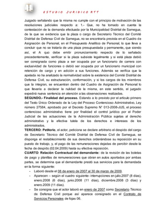 E S T U D I O J U R I D I C O R T T 
Juzgado señalando que la misma no cumple con el principio de motivación de las 
resoluciones judiciales respecto a: 1.- Que, no ha tomado en cuenta la 
contestación de la demanda efectuada por la Municipalidad Distrital de Samegua, 
de la que se evidencia que la plaza o cargo de Secretario Técnico del Comité 
Distrital de Defensa Civil de Samegua, no se encontraría prevista en el Cuadro de 
Asignación de Personal, en el Presupuesto Analítico de Personal, lo que lleva a 
concluir que no se trataría de una plaza presupuestada y permanente, que siendo 
así, el A quo debe emitir pronunciamiento respecto de lo señalado 
precedentemente, verificar si la plaza subsiste legalmente y si está plaza debió 
ser consignada como plaza a ser ocupada por un funcionario de carrera con 
exclusividad de funciones o debió ser ocupada por un funcionario municipal con 
retención de cargo y en adición a sus funciones. Además se verifica que la 
apelada no ha analizado la normatividad sobre la existencia del Comité Distrital de 
Defensa Civil, su estructuración, conformación, y si los cargos de los miembros 
que la integran, se encuentran dentro del Cuadro de Asignación de Personal lo 
que llevaría a declarar la nulidad de la misma, en este sentido, el juzgado 
expedirá nueva sentencia en atención a las observaciones realizadas. 
SEGUNDO.- Finalidad del proceso. Estando a lo previsto por el artículo primero 
del Texto Único Ordenado de la Ley del Proceso Contencioso Administrativo, Ley 
número 27584, aprobado por el Decreto Supremo N° 013-2008-JUS, el proceso 
contencioso administrativo tiene por finalidad el control jurídico por el Poder 
Judicial de las actuaciones de la Administración Pública sujetas al derecho 
administrativo y la efectiva tutela de los derechos e intereses de los 
administrados. 
TERCERO: Petitorio, el actor, peticiona se declare arbitrario el despido del cargo 
de Secretario Técnico del Comité Distrital de Defensa Civil de Samegua, se 
disponga el restablecimiento de sus derechos ordenándose su reposición en su 
puesto de trabajo, y, el pago de las remuneraciones dejadas de percibir desde la 
fecha de despido (02.04.2009) hasta su efectiva reposición. 
CUARTO: Relación Contractual del demandante: de la revisión de las boletas 
de pago y planillas de remuneraciones que obran en autos aportados por ambas 
partes, se determina que el demandante prestó sus servicios para la demandada 
en la forma siguiente: 
- Laboró desde el 08 de enero de 2007 al 30 de marzo de 2009. 
- Aparecen – según el cuadro siguiente- interrupciones en julio.2007 (8 días), 
enero.2008 (6 días), junio.2008 (11 días), diciembre.2008 (3 días) y 
enero.2009 (11 días). 
- Se consigna que el actor laboró en enero de 2007 como Secretario Técnico 
de Defensa Civil porque así aparece consignado en el Contrato de 
Servicios Personales de fojas 06. 
 
