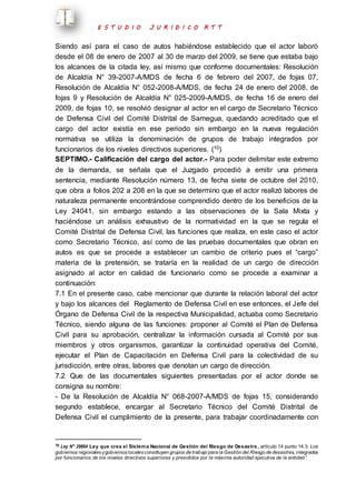 E S T U D I O J U R I D I C O R T T 
Siendo así para el caso de autos habiéndose establecido que el actor laboró 
desde el 08 de enero de 2007 al 30 de marzo del 2009, se tiene que estaba bajo 
los alcances de la citada ley, así mismo que conforme documentales: Resolución 
de Alcaldía N° 39-2007-A/MDS de fecha 6 de febrero del 2007, de fojas 07, 
Resolución de Alcaldía N° 052-2008-A/MDS, de fecha 24 de enero del 2008, de 
fojas 9 y Resolución de Alcaldía N° 025-2009-A/MDS, de fecha 16 de enero del 
2009, de fojas 10, se resolvió designar al actor en el cargo de Secretario Técnico 
de Defensa Civil del Comité Distrital de Samegua, quedando acreditado que el 
cargo del actor existía en ese periodo sin embargo en la nueva regulación 
normativa se utiliza la denominación de grupos de trabajo integrados por 
funcionarios de los niveles directivos superiores. (10) 
SEPTIMO.- Calificación del cargo del actor.- Para poder delimitar este extremo 
de la demanda, se señala que el Juzgado procedió a emitir una primera 
sentencia, mediante Resolución número 13, de fecha siete de octubre del 2010, 
que obra a folios 202 a 208 en la que se determino que el actor realizó labores de 
naturaleza permanente encontrándose comprendido dentro de los beneficios de la 
Ley 24041, sin embargo estando a las observaciones de la Sala Mixta y 
haciéndose un análisis exhaustivo de la normatividad en la que se regula el 
Comité Distrital de Defensa Civil, las funciones que realiza, en este caso el actor 
como Secretario Técnico, así como de las pruebas documentales que obran en 
autos es que se procede a establecer un cambio de criterio pues el “cargo” 
materia de la pretensión, se trataría en la realidad de un cargo de dirección 
asignado al actor en calidad de funcionario como se procede a examinar a 
continuación: 
7.1 En el presente caso, cabe mencionar que durante la relación laboral del actor 
y bajo los alcances del Reglamento de Defensa Civil en ese entonces, el Jefe del 
Órgano de Defensa Civil de la respectiva Municipalidad, actuaba como Secretario 
Técnico, siendo alguna de las funciones: proponer al Comité el Plan de Defensa 
Civil para su aprobación, centralizar la información cursada al Comité por sus 
miembros y otros organismos, garantizar la continuidad operativa del Comité, 
ejecutar el Plan de Capacitación en Defensa Civil para la colectividad de su 
jurisdicción, entre otras, labores que denotan un cargo de dirección. 
7.2 Que de las documentales siguientes presentadas por el actor donde se 
consigna su nombre: 
- De la Resolución de Alcaldía N° 068-2007-A/MDS de fojas 15, considerando 
segundo establece, encargar al Secretario Técnico del Comité Distrital de 
Defensa Civil el cumplimiento de la presente, para trabajar coordinadamente con 
10 Ley N° 29664 Ley que crea el Sistema Nacional de Gestión del Riesgo de Desastre , artículo 14 punto 14.3: Los 
gobiernos regionales y gobiernos locales constituyen grupos de trabajo para la Gestión del Riesgo de desastres, integrados 
por funcionarios de los niveles directivos superiores y presididos por la máxima autoridad ejecutiva de la entidad”. 
 
