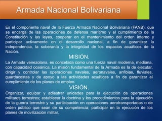 Armada Nacional Bolivariana
Es el componente naval de la Fuerza Armada Nacional Bolivariana (FANB), que
se encarga de las operaciones de defensa marítimo y el cumplimiento de la
Constitución y las leyes, cooperar en el mantenimiento del orden interno y
participar activamente en el desarrollo nacional, a fin de garantizar la
independencia, la soberanía y la integridad de los espacios acuáticos de la
Nación.
MISIÓN.
La Armada venezolana, es concebida como una fuerza naval moderna, mediana,
con capacidad oceánica. La misión fundamental de la Armada es la de ejecutar,
dirigir y controlar las operaciones navales, aeronavales, anfibias, fluviales,
guardacostas y de apoyo a las actividades acuáticas a fin de garantizar el
cumplimiento de los planes de empleo.
VISIÓN.
Organizar, equipar y adiestrar unidades para la ejecución de operaciones
militares terrestres; establecer la doctrina y los procedimientos para la ejecución
de la guerra terrestre y su participación en operaciones aerotransportadas o de
orden público que sean de su competencia; participar en la ejecución de los
planes de movilización militar.
 