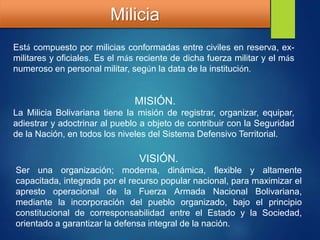 Milicia
Está compuesto por milicias conformadas entre civiles en reserva, ex-
militares y oficiales. Es el más reciente de dicha fuerza militar y el más
numeroso en personal militar, según la data de la institución.
MISIÓN.
La Milicia Bolivariana tiene la misión de registrar, organizar, equipar,
adiestrar y adoctrinar al pueblo a objeto de contribuir con la Seguridad
de la Nación, en todos los niveles del Sistema Defensivo Territorial.
VISIÓN.
Ser una organización; moderna, dinámica, flexible y altamente
capacitada, integrada por el recurso popular nacional, para maximizar el
apresto operacional de la Fuerza Armada Nacional Bolivariana,
mediante la incorporación del pueblo organizado, bajo el principio
constitucional de corresponsabilidad entre el Estado y la Sociedad,
orientado a garantizar la defensa integral de la nación.
 