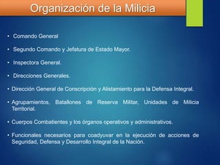 Organización de la Milicia
• Comando General
• Segundo Comando y Jefatura de Estado Mayor.
• Inspectora General.
• Direcciones Generales.
• Dirección General de Conscripción y Alistamiento para la Defensa Integral.
• Agrupamientos, Batallones de Reserva Militar, Unidades de Milicia
Territorial.
• Cuerpos Combatientes y los órganos operativos y administrativos.
• Funcionales necesarios para coadyuvar en la ejecución de acciones de
Seguridad, Defensa y Desarrollo Integral de la Nación.
 
