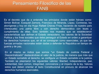 Pensamiento Filosófico de las
FANB
Es el decreto que da a entender los principios donde están héroes como:
Simón Bolívar, Ezequiel Zamora, Francisco de Miranda, López, Contreras, los
aborígenes y hoy en día Hugo Rafael Chávez Frías, haciendo de nuestro país
(Venezuela) una patria libre y con derecho democrático con leyes y
cumplimiento de ellas. Esto también nos muestra que se establecieron
características que definen el Estado venezolano, los valores de la Sociedad
Política y los fines sociales que debe perseguir el Estado en orden a garantizar
los derechos humanos que, en él se consagran como esenciales, ya que las
fuerzas armadas nacionales están dadas a defender la Republica en tiempo de
guerra y de paz.
En el mismo se indica que somos "un Estado de Justicia Federal y
Descentralizado" destacándose el valor de la justicia, de manera que más que
un Estado sometido al derecho, se configura un Estado sometido a la justicia.
También se plasmaron los siguientes valores: libertad, independencia, paz,
solidaridad, bien común, integridad, convivencia y el imperio de la ley. Valores
estos que deben orientar el texto Constitucional en procura de alcanzar los
derechos humanos esenciales.
 