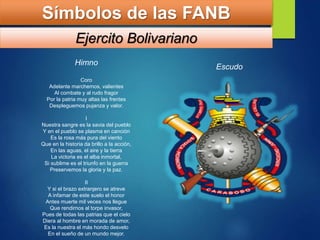 Himno
Coro
Adelante marchemos, valientes
Al combate y al rudo fragor
Por la patria muy altas las frentes
Despleguemos pujanza y valor.
I
Nuestra sangre es la savia del pueblo
Y en el pueblo se plasma en canción
Es la rosa más pura del viento
Que en la historia da brillo a la acción,
En las aguas, el aire y la tierra
La victoria es el alba inmortal,
Si sublime es el triunfo en la guerra
Preservemos la gloria y la paz.
II
Y si el brazo extranjero se atreve
A infamar de este suelo el honor
Antes muerte mil veces nos llegue
Que rendirnos al torpe invasor,
Pues de todas las patrias que el cielo
Diera al hombre en morada de amor,
Es la nuestra el más hondo desvelo
En el sueño de un mundo mejor.
Símbolos de las FANB
Ejercito Bolivariano
Escudo
 
