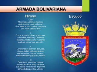 ARMADA BOLIVARIANA
Himno
Coro
Al combate valientes marinos,
nada importa morir en la mar,
si se salva el honor militar y la patria
y su noble destino (Bis)
I
Con la fe que triunfó en la epopeya,
con Padilla, Beluche y Clemente,
nuestra Armada serena y valiente
se alzará contra toda agresión.
II
Levaremos doquier con denuedo,
sin que turben violentos azares,
por las costas, puertos y mares,
nuestro excelso y glorioso pendón
III
Flotará con sus regios colores,
en las fuerzas de mar y de tierra,
cual flotara en las naves de guerra,
comandadas por Díaz y Brión.
Escudo
 
