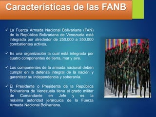 Características de las FANB
 La Fuerza Armada Nacional Bolivariana (FAN)
de la República Bolivariana de Venezuela está
integrada por alrededor de 250.000 a 350.000
combatientes activos.
 Es una organización la cual está integrada por
cuatro componentes de tierra, mar y aire.
 Los componentes de la armada nacional deben
cumplir en la defensa integral de la nación y
garantizar su independencia y soberanía.
 El Presidente o Presidenta de la República
Bolivariana de Venezuela tiene el grado militar
de Comandante en Jefe y es la
máxima autoridad jerárquica de la Fuerza
Armada Nacional Bolivariana.
 