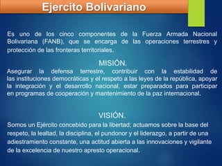 Ejercito Bolivariano
Es uno de los cinco componentes de la Fuerza Armada Nacional
Bolivariana (FANB),​ que se encarga de las operaciones terrestres y
protección de las fronteras territoriales.
MISIÓN.
Asegurar la defensa terrestre, contribuir con la estabilidad de
las instituciones democráticas y el respeto a las leyes de la república, apoyar
la integración y el desarrollo nacional, estar preparados para participar
en programas de cooperación y mantenimiento de la paz internacional.
VISIÓN.
Somos un Ejército concebido para la libertad; actuamos sobre la base del
respeto, la lealtad, la disciplina, el pundonor y el liderazgo, a partir de una
adiestramiento constante, una actitud abierta a las innovaciones y vigilante
de la excelencia de nuestro apresto operacional.
 