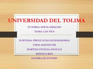 UNIVERSIDAD DEL TOLIMA
TUTORIA: SOFIA GIRALDO
TEMA: LAS TICS
SUBTEMA: PREGUNTAS GENERADORAS
CIPAS AMANECER
MARTHA CECILIA ANGULO
MÓNICA ROA
SANDRA QUINTERO
 