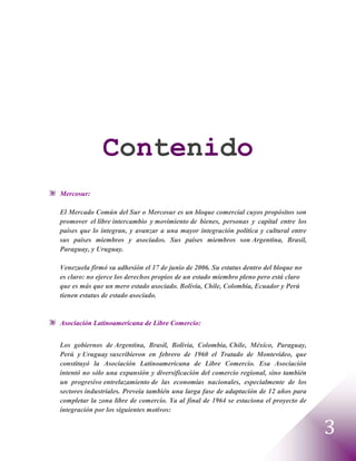 Contenido
Mercosur:

El Mercado Común del Sur o Mercosur es un bloque comercial cuyos propósitos son
promover el libre intercambio y movimiento de bienes, personas y capital entre los
países que lo integran, y avanzar a una mayor integración política y cultural entre
sus países miembros y asociados. Sus países miembros son Argentina, Brasil,
Paraguay, y Uruguay.

Venezuela firmó su adhesión el 17 de junio de 2006. Su estatus dentro del bloque no
es claro: no ejerce los derechos propios de un estado miembro pleno pero está claro
que es más que un mero estado asociado. Bolivia, Chile, Colombia, Ecuador y Perú
tienen estatus de estado asociado.


Asociación Latinoamericana de Libre Comercio:


Los gobiernos de Argentina, Brasil, Bolivia, Colombia, Chile, México, Paraguay,
Perú y Uruguay suscribieron en febrero de 1960 el Tratado de Montevideo, que
constituyó la Asociación Latinoamericana de Libre Comercio. Esa Asociación
intentó no sólo una expansión y diversificación del comercio regional, sino también
un progresivo entrelazamiento de las economías nacionales, especialmente de los
sectores industriales. Preveía también una larga fase de adaptación de 12 años para
completar la zona libre de comercio. Ya al final de 1964 se estaciona el proyecto de
integración por los siguientes motivos:


                                                                                       3
 