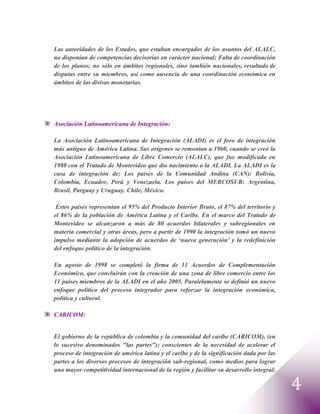 Las autoridades de los Estados, que estaban encargados de los asuntos del ALALC,
no disponían de competencias decisorias en carácter nacional; Falta de coordinación
de los planos, no sólo en ámbitos regionales, sino también nacionales, resultado de
disputas entre su miembros, así como ausencia de una coordinación económica en
ámbitos de las divisas monetarias.




Asociación Latinoamericana de Integración:

La Asociación Latinoamericana de Integración (ALADI) es el foro de integración
más antiguo de América Latina. Sus orígenes se remontan a 1960, cuando se creó la
Asociación Latinoamericana de Libre Comercio (ALALC), que fue modificada en
1980 con el Tratado de Montevideo que dio nacimiento a la ALADI. La ALADI es la
casa de integración de: Los países de la Comunidad Andina (CAN): Bolivia,
Colombia, Ecuador, Perú y Venezuela. Los países del MERCOSUR: Argentina,
Brasil, Parguay y Uruguay. Chile, México.

 Estos países representan el 95% del Producto Interior Bruto, el 87% del territorio y
el 86% de la población de América Latina y el Caribe. En el marco del Tratado de
Montevideo se alcanzaron a más de 80 acuerdos bilaterales y subregionales en
materia comercial y otras áreas, pero a partir de 1990 la integración tomó un nuevo
impulso mediante la adopción de acuerdos de „nueva generación' y la redefinición
del enfoque político de la integración.

En agosto de 1998 se completó la firma de 11 Acuerdos de Complementación
Económica, que concluirán con la creación de una zona de libre comercio entre los
11 países miembros de la ALADI en el año 2005. Paralelamente se definió un nuevo
enfoque político del proceso integrador para reforzar la integración económica,
política y cultural.

CARICOM:


El gobierno de la república de colombia y la comunidad del caribe (CARICOM), (en
lo sucesivo denominados "las partes"); conscientes de la necesidad de acelerar el
proceso de integración de américa latina y el caribe y de la significación dada por las
partes a los diversos procesos de integración sub-regional, como medios para lograr
una mayor competitividad internacional de la región y facilitar su desarrollo integral;

                                                                                          4
 