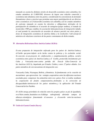 tomando en cuenta los distintos niveles de desarrollo económico entre colombia y los
estados miembros de CARICOM; deseosos de lograr una relación comercial y
económica más dinámica entre las partes; considerando la conveniencia de formular
lineamientos claros y precisos que permitan una mayor participación de sus diversos
entes económicos en el desarrollo económico de colombia y de los estados miembros
de caricom; tomando en cuenta los derechos y obligaciones derivados de la
participación de colombia en el acuerdo de cartagena (grupo andino), el tratado de
montevideo 1980 que establece la asociación latinoamericana de integración (aladi),
el cual permite la concertación de acuerdos de alcance parcial con otros países y
áreas de integración económica de américa latina y la resolución 2 del consejo de
ministros de relaciones exteriores de las partes contratantes de dicho tratado.


Alternativa Bolivariana Para América Latina (ALBA):


Es una propuesta de integración enfocada para los países de América Latina y
el Caribe que pone énfasis en la lucha contra la pobreza y la exclusión social.
Se concreta en un proyecto de colaboración y complementación política, social y
económica entre países de América Latina y el Caribe, promovida inicialmente por
Cuba y Venezuela como contra partida del Área de Libre Comercio de
las Américas (ALCA), impulsada por Estados Unidos y unos 27 países aliados. Los
países miembros de este mecanismo de integración son:


Venezuela, Cuba, Nicaragua, Bolivia y Dominica. Se fundamenta en la creación de
mecanismos que aprovechen las ventajas cooperativas entre las diferentes naciones
asociadas para compensar las asimetrías entre esos países. Esto se realiza mediante
la cooperación de fondos compensatorios, destinados a la corrección de
discapacidades intrínsecas de los países miembros, y la aplicación del Tratado
Comercial de los Pueblos.


El ALBA otorga prioridad a la relación entre los propios países en pie de igualdad y
en el bien común, basándose en el diálogo subregionaly abriendo campos de
alianzas estratégicas fomentando el consenso y el acuerdo entre las naciones
latinoamericanas.

Unión de Cuenta Común (Sucre):



                                                                                       5
 