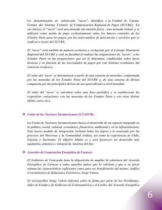 La denominación en minúscula "sucre", identifica a la Unidad de Cuenta
Común del Sistema Unitario de Compensación Regional de Pagos (SUCRE). En
sus inicios, el "sucre" será una moneda sin emisión física - una moneda virtual -y se
utilizará como medio de pago exclusivamente entre los bancos centrales de los
Estados Parte para los pagos, por los intercambios de mercancías y servicios que se
realicen a través del SUCRE.

El ¨sucre" será emitido de manera exclusiva y excluyente por el Consejo Monetario
Regional del SUCRE y será su facultad el realizar las asignaciones de ¨sucres ¨ a los
Estados Parte en las proporciones que así lo determine, establecidas sobre bases
técnicas y en función de las necesidades de pagos por este Sistema resultantes del
comercio reciproco.

El valor del ¨sucre¨ se determinará a partir de una canasta de monedas, conformada
por las monedas de los Estados Parte del SUCRE y, de una canasta de divisas
compuesta por las principales divisas de uso generalizado a nivel mundial.

El valor del ¨sucre¨ se calculara sobre una base periódica y se establecerán las
respectivas cotizaciones con las monedas de los Estados Parte y con otras divisas
(dólar, euro, etc.).



Unión de las Naciones Suramericanas (UNASUR):

La Unión de Naciones Suramericanas busca el desarrollo de un espacio integrado en
lo político, social, cultural, económico, financiero, ambiental y en la infraestructura.
Este nuevo modelo de integración incluirá todos los logros y lo avanzado por los
procesos del Mercosur y la Comunidad Andina, así como la experiencia de Chile,
Guyana y Suriname. El objetivo último es y será favorecer un desarrollo más
equitativo, armónico e integral de América del Sur.

Acuerdos de Cooperación Energética de Caracas:

El Gobierno de Venezuela tiene la disposición de ampliar la cobertura del Acuerdo
Energético de Caracas a todos aquellos países que lo soliciten y que a su juicio
reúnan las características suficientes como para ser beneficiarios del mismo, ratificó
el viceministro de Relaciones Exteriores, Jorge Valero.

El vicecanciller Jorge Valero informó sobre la firma por parte de los Presidentes,
Jefes de Estado y de Gobierno de Centroamérica y el Caribe, del Acuerdo Energético


                                                                                           6
 