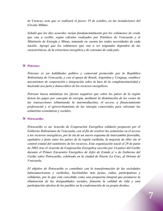 de Caracas, acto que se realizará el jueves 19 de octubre, en las instalaciones del
Círculo Militar.

Señaló que los diez acuerdos varían fundamentalmente por los volúmenes de crudo
que van a recibir, según cálculos realizados por Petróleos de Venezuela y el
Ministerio de Energía y Minas, tomando en cuenta las reales necesidades de cada
nación. Agregó que los volúmenes que van a ser asignados dependen de las
características, de la estructura energética y de consumo de cada país.



Petrosur:

Petrosur es un habilitador político y comercial promovido por la República
Bolivariana de Venezuela, y con el apoyo de Brasil, Argentina y Uruguay, establece
mecanismos de cooperación e integración sobre la base de la complementariedad y
haciendo uso justo y democrático de los recursos energéticos.

Petrosur busca minimizar los efectos negativos que sobre los países de la región
tienen los pagos por concepto de energía, mediante la disminución de los costos de
las transacciones (eliminando la intermediación), el acceso a financiamiento
preferencial y el aprovechamiento de las sinergia comerciales para solventar las
asimetrías económicas y sociales.

Petrocaribe:

Petrocaribe es un Acuerdo de Cooperación Energética solidario propuesto por el
Gobierno Bolivariano de Venezuela, con el fin de resolver las asimetrías en el acceso
a los recursos energéticos, por la vía de un nuevo esquema de intercambio favorable,
equitativo y justo entre los países de la región caribeña, la mayoría de ellos sin el
control estatal del suministro de los recursos. Esta organización nació el 29 de junio
de 2005, tras el Acuerdo de Cooperación Energética suscrito por 14 países del Caribe
durante el Primer Encuentro Energético de Jefes de Estado y/ o de Gobierno del
Caribe sobre Petrocaribe, celebrado en la ciudad de Puerto La Cruz, al Oriente de
Venezuela.

El objetivo de Petrocaribe es contribuir con la transformación de las sociedades
latinoamericanas y caribeñas, haciéndolas más justas, cultas, participativas y
solidarias, por lo que está concebido como una propuesta integral que promueve la
eliminación de las desigualdades sociales, fomenta la calidad de vida y una
participación efectiva de los pueblos en la conformación de su propio destino.


                                                                                         7
 