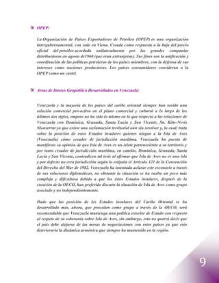 OPEP:

La Organización de Países Exportadores de Petróleo (OPEP) es una organización
intergubernamental, con sede en Viena. Creada como respuesta a la baja del precio
oficial del petróleo acordada unilateralmente por las grandes companías
distribuidoras en agosto de1960 (que eran extranjeras). Sus fines son la unificación y
coordinación de las políticas petroleras de los países miembros, con la defensa de sus
intereses como naciones productoras. Los países consumidores consideran a la
OPEP como un cartel.


Areas de Interes Geopolitico Desarrollados en Venezuela:


Venezuela y la mayoría de los países del caribe oriental siempre han tenido una
relación comercial pro-activa en el plano comercial y cultural a lo largo de los
últimos dos siglos, empero no ha sido lo mismo en lo que respecta a las relaciones de
Venezuela con Dominica, Granada, Santa Lucía y San Vicente, Sn. Kitts-Nevis
Monserrat ya que existe una reclamación territorial aún sin resolver y, la cual, trata
sobre la posición de estos Estados insulares quienes niegan a la Isla de Aves
(Venezuela) cómo creador de jurisdicción marítima. Venezuela ha puesto de
manifiesto su opinión de que Isla de Aves es un islote perteneciente a su territorio y
por tanto creador de jurisdicción marítima, en cambio, Dominica, Granada, Santa
Lucía y San Vicente, contradicen tal tesis al afirmar que Isla de Aves no es una isla
y por defecto no crea jurisdicción según lo estipula el Artículo 121 de la Convención
del Derecho del Mar de 1982. Venezuela ha intentado aclarar este escenario a través
de sus relaciones diplomáticas, no obstante la situación se ha vuelto un poco más
compleja y dificultosa debido a que los éstos Estados insulares, después de la
creación de la OECO, han preferido discutir la situación de Isla de Aves como grupo
asociado y no independientemente.

Dado que las posición de los Estados insulares del Caribe Oriental se ha
desarrollado más, ahora, que proceden como grupo a través de la OECO, será
recomendable que Venezuela mantenga una política exterior de Estado con respecto
al respeto de su soberanía sobre Isla de Aves, sin embargo, esto no querrá decir que
el país debe alejarse de las mesas de negociaciones con estos países ya que esto
deterioraría la dinámica armónica que siempre ha mantenido en la región.




                                                                                         9
 