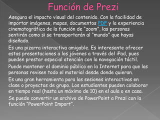 Asegura el impacto visual del contenido. Con la facilidad de
importar imágenes, mapas, documentos PDF y la experiencia
cinematográfica de la función de “zoom”, las personas
sentirán como si se transportarán al “mundo” que hayas
diseñado.
Es una pizarra interactiva amigable. Es interesante ofrecer
estas presentaciones a los jóvenes a través del iPad, pues
pueden prestar especial atención con la navegación táctil.
Puede mantener el dominio público en la Internet para que las
personas revisen todo el material desde donde quieran.
Es una gran herramienta para las sesiones interactivas en
clase o proyectos de grupo. Los estudiantes pueden colaborar
en tiempo real (hasta un máximo de 10) en el aula o en casa.
Se puede convertir un archivo de PowerPoint a Prezi con la
función “PowerPoint Import“.
 