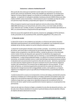 Evaluaciones a distancia: Realidad Nacional

Otro punto de vista anota que la repetición escolar reduce los incentivos que tienen los
jóvenes para continuar estudiando, siendo más probable que abandonen sus estudios para
ingresar a la fuerza laboral y apoyar a sus familias en la satisfacción de las necesidades más
urgentes. La repetición no solo genera pérdidas monetarias (más de USD30 millones por año),
implica también costos emocionales, a más de perjuicio para la sociedad, que deja de contar
con personas mejor educadas y preparadas para ingresar a la sociedad global.

Cifras al respecto muestran que la tasa de repetición entre los años lectivos 1993-1994 y
2004-2005 disminuyó, en el nivel primario, de 4.1% a 2.3% y, en el nivel medio, de 8.6% a
5.5%, reducción que “se debe, en parte, a la política de promoción automática ejecutada por el
MEC y no necesariamente al mejoramiento del aprendizaje”.

Entre las causas de la repetición de los alumnos, tenemos las: pedagógicas 39.7%, familiares
15.6%, personales 15.1%, económicas 9.9%, salud 8.9%, geográficas 5.7% y otras 5.1%.

  5. Deserción escolar

La deserción escolar es otro problema que perjudica a la eficiencia del sistema educativo
afectando mayoritariamente a los sectores pobres y a la población rural, tendiendo a ocurrir
alrededor de los 10 años, edad en la cual los niños/as comienzan a trabajar.

 La deserción escolar genera elevados costos sociales y privados. Los primeros no son fáciles
de estimar, pero entre ellos se mencionan los que derivan de disponer de una fuerza de
trabajo menos competente y más difícil de calificar, cuando las personas no han alcanzado
ciertos niveles mínimos de educación para aprovechar los beneficios de programas de
entrenamiento ofrecidos por el Estado o por las empresas, y cuya manifestación extrema es el
analfabetismo. La baja productividad del trabajo, y su efecto en el (menor) crecimiento de las
economías, se considera también como un costo social del bajo nivel educacional que produce
el abandono de la escuela durante los primeros años del ciclo escolar. Asimismo, representan
un costo social los mayores gastos en los que es necesario incurrir para financiar programas
sociales y de transferencias a los sectores que no logran generar recursos propios. En otro
orden de factores, se mencionan igualmente como parte de los costos de la deserción la
reproducción intergeneracional de las desigualdades sociales y de la pobreza y su impacto
negativo en la integración social, lo que dificulta el fortalecimiento y la profundización de la
democracia.

 Cuando la deserción se asocia a la incorporación a la fuerza de trabajo, esta decisión presenta
beneficios inmediatos por el dinero ganado en el trabajo y beneficios de mediano plazo, que
surgen de la más temprana experiencia laboral; pero también presenta efectos negativos de
mediano y largo plazo, que surgen de un abandono temprano de la enseñanza formal, en
términos de menor capital humano y posiblemente menores ingresos en una perspectiva más
permanente.

Cada uno de cada tres niños/as no llegan a completar los seis años de educación primaria, uno
de cada cinco niños/as abandonan la escuela en quinto de básica y tres de cada diez niños/as
de séptimo de básica deserta de la escuela.



Mariuxi Suarez                                            La Universidad Católica de Loja   UTPL
                                                                                               3
 