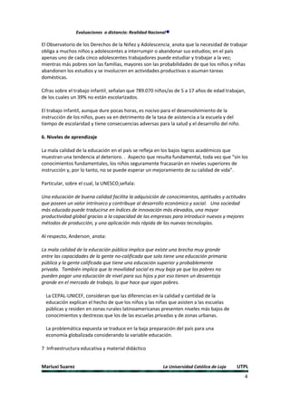Evaluaciones a distancia: Realidad Nacional

El Observatorio de los Derechos de la Niñez y Adolescencia anota que la necesidad de trabajar
obliga a muchos niños y adolescentes a interrumpir o abandonar sus estudios; en el país
apenas uno de cada cinco adolescentes trabajadores puede estudiar y trabajar a la vez;
mientras más pobres son las familias, mayores son las probabilidades de que los niños y niñas
abandonen los estudios y se involucren en actividades productivas o asuman tareas
domésticas.

Cifras sobre el trabajo infantil señalan que 789.070 niños/as de 5 a 17 años de edad trabajan,
de los cuales un 39% no están escolarizados.

El trabajo infantil, aunque dure pocas horas, es nocivo para el desenvolvimiento de la
instrucción de los niños, pues va en detrimento de la tasa de asistencia a la escuela y del
tiempo de escolaridad y tiene consecuencias adversas para la salud y el desarrollo del niño.

6. Niveles de aprendizaje

La mala calidad de la educación en el país se refleja en los bajos logros académicos que
muestran una tendencia al deterioro. . Aspecto que resulta fundamental, toda vez que “sin los
conocimientos fundamentales, los niños seguramente fracasarán en niveles superiores de
instrucción y, por lo tanto, no se puede esperar un mejoramiento de su calidad de vida”.

Particular, sobre el cual, la UNESCO señala:

Una educación de buena calidad facilita la adquisición de conocimientos, aptitudes y actitudes
que poseen un valor intrínseco y contribuye al desarrollo económico y social. Una sociedad
más educada puede traducirse en índices de innovación más elevados, una mayor
productividad global gracias a la capacidad de las empresas para introducir nuevos y mejores
métodos de producción, y una aplicación más rápida de las nuevas tecnologías.

Al respecto, Anderson anota:

La mala calidad de la educación pública implica que existe una brecha muy grande
entre las capacidades de la gente no-calificada que solo tiene una educación primaria
pública y la gente calificada que tiene una educación superior y probablemente
privada. También implica que la movilidad social es muy baja ya que los pobres no
pueden pagar una educación de nivel para sus hijos y por eso tienen un desventaja
grande en el mercado de trabajo, lo que hace que sigan pobres.

  La CEPAL-UNICEF, consideran que las diferencias en la calidad y cantidad de la
  educación explican el hecho de que los niños y las niñas que asisten a las escuelas
  públicas y residen en zonas rurales latinoamericanas presenten niveles más bajos de
  conocimientos y destrezas que los de las escuelas privadas y de zonas urbanas.

  La problemática expuesta se traduce en la baja preparación del país para una
  economía globalizada considerando la variable educación.

7 Infraestructura educativa y material didáctico


Mariuxi Suarez                                            La Universidad Católica de Loja   UTPL
                                                                                               4
 