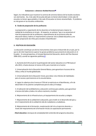 Evaluaciones a distancia: Realidad Nacional

Según, los indicadores que muestran la carencia de servicios básicos de los locales escolares
son alarmantes. Así, 2 de cada 10 escuelas del país no tienen electricidad; 1.6 de cada 10
escuelas no tienen agua potable y 3 de cada 10 escuelas no tienen alcantarillado. El problema
es más grave en las escuelas unidocentes.

  8. Grado de preparación de los profesores

  La preparación y capacitación de los docentes es fundamental para mejorar la
  calidad de la enseñanza en el país. Al respecto, se sostiene “que si se aumentara el
  nivel de preparación de los profesores, especialmente de los primeros años de
  educación básica, habría un mejoramiento sustancial de la calidad educativa y una
  mejor preparación de niños para estudiar el bachillerato”.


II. POLÍTICAS DE EDUCACIÓN

La educación constituye uno de los instrumentos clave para el desarrollo de un país, por lo
que es de vital importancia superar los graves problemas que presenta la educación en el
Ecuador. En esta perspectiva, el Consejo Nacional de Educación, dentro del Plan Decenal
2006-2015, acordó las siguientes políticas37:


  1. Aumento de 0.5% anual en la participación del sector educativo en el PIB hasta el
  año 2012, o hasta alcanzar al menos el 6%, para inversión en el sector.

  2. Universalización de la Educación General Básica, para garantizar el acceso de los
  niños y niñas al mundo globalizado.

  3. Universalización de la Educación Inicial, para dotar a los infantes de habilidades
  para el acceso y permanencia en la escuela básica.

  4. Lograr la cobertura de al menos el 75% de la matrícula en el Bachillerato, a fin de
  desarrollar en los jóvenes competencias para la vida y el trabajo.

  5. Erradicación del analfabetismo y educación continúa para adultos, para garantizar
  el acceso de todos y todas a la cultura nacional y mundial.

  6. Mejoramiento de la infraestructura y el equipamiento de escuelas y colegios.

  7. Mejoramiento de la calidad de la educación, para incidir en el desarrollo del país y
  en el mejoramiento de la calidad de vida de ciudadanos y ciudadanas.

  8. Mejoramiento de la formación, revalorización del rol y el ejercicio docente, a
  través del mejoramiento de la formación inicial y la capacitación permanente.

- Nivel educativo: Jerarquía de complejidad del contenido del programa educativo.



Mariuxi Suarez                                            La Universidad Católica de Loja   UTPL
                                                                                              5
 