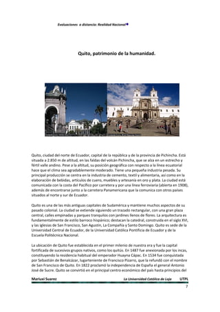 Evaluaciones a distancia: Realidad Nacional




                             Quito, patrimonio de la humanidad.




Quito, ciudad del norte de Ecuador, capital de la república y de la provincia de Pichincha. Está
situada a 2.850 m de altitud, en las faldas del volcán Pichincha, que se alza en un estrecho y
fértil valle andino. Pese a la altitud, su posición geográfica con respecto a la línea ecuatorial
hace que el clima sea agradablemente moderado. Tiene una pequeña industria pesada. Su
principal producción se centra en la industria de cemento, textil y alimentaria, así como en la
elaboración de bebidas, artículos de cuero, muebles y artesanía en oro y plata. La ciudad está
comunicada con la costa del Pacífico por carretera y por una línea ferroviaria (abierta en 1908),
además de encontrarse junto a la carretera Panamericana que la comunica con otros países
situados al norte y sur de Ecuador.

Quito es una de las más antiguas capitales de Sudamérica y mantiene muchos aspectos de su
pasado colonial. La ciudad se extiende siguiendo un trazado rectangular, con una gran plaza
central, calles empinadas y parques tranquilos con jardines llenos de flores. La arquitectura es
fundamentalmente de estilo barroco hispánico; destacan la catedral, construida en el siglo XVI,
y las iglesias de San Francisco, San Agustín, La Compañía y Santo Domingo. Quito es sede de la
Universidad Central de Ecuador, de la Universidad Católica Pontificia de Ecuador y de la
Escuela Politécnica Nacional.

La ubicación de Quito fue establecida en el primer milenio de nuestra era y fue la capital
fortificada de sucesivos grupos nativos, como los quitús. En 1487 fue anexionada por los incas,
constituyendo la residencia habitual del emperador Huayna Cápac. En 1534 fue conquistada
por Sebastián de Benalcázar, lugarteniente de Francisco Pizarro, que la refundó con el nombre
de San Francisco de Quito. En 1822 proclamó la independencia de España el general Antonio
José de Sucre. Quito se convirtió en el principal centro económico del país hasta principios del

Mariuxi Suarez                                            La Universidad Católica de Loja   UTPL
                                                                                               7
 