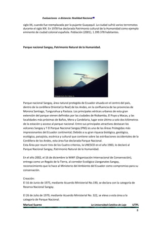 Evaluaciones a distancia: Realidad Nacional

siglo XX, cuando fue reemplazada por la pujante Guayaquil. La ciudad sufrió varios terremotos
durante el siglo XIX. En 1978 fue declarada Patrimonio cultural de la Humanidad como ejemplo
eminente de ciudad colonial española. Población (2001), 1.399.378 habitantes.




Parque nacional Sangay, Patrimonio Natural de la Humanidad.




Parque nacional Sangay, área natural protegida de Ecuador situada en el centro del país,
dentro de la cordillera Oriental (o Real) de los Andes, en la confluencia de las provincias de
Morona Santiago, Tungurahua y Pastaza. Los principales vértices urbanos de esta gran
extensión del parque vienen definidos por las ciudades de Riobamba, El Puyo y Macas, y las
localidades más próximas de Baños, Mera y Candelaria, lugar este último a solo dos kilómetros
de la estación y acceso al parque nacional. Entre sus principales atractivos destacan los
volcanes Sangay y T El Parque Nacional Sangay (PNS) es una de las Áreas Protegidas más
impresionantes del Ecuador continental; Debido a su gran riqueza biológica, geológica,
ecológica, paisajista, escénica y cultural que contiene sobre las estribaciones occidentales de la
Cordillera de los Andes, esta área fue declarada Parque Nacional.
Esta Área por reunir tres de los Cuatro criterios, la UNESCO en el año 1983, lo declaró al
Parque Nacional Sangay, Patrimonio Natural de la Humanidad.

En el año 2002, el 16 de diciembre la WWF (Organización Internacional de Conservación),
entrega como un Regalo de la Tierra, al corredor Ecológico Llanganates Sangay,
reconocimiento que lo hace al Ministerio del Ambiente del Ecuador como compromiso para su
conservación.

Creación:
El 16 de Junio de 1975, mediante Acuerdo Ministerial No.190, se declara con la categoría de
Reserva Nacional Sangay.

El 26 de Julio de 1979, mediante Acuerdo Ministerial No. 322, se eleva a esta área a la
categoría de Parque Nacional.
Mariuxi Suarez                                            La Universidad Católica de Loja   UTPL
                                                                                                8
 