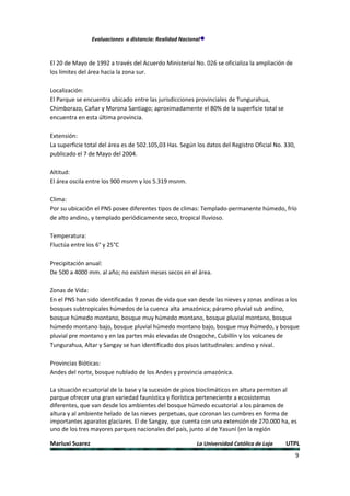 Evaluaciones a distancia: Realidad Nacional



El 20 de Mayo de 1992 a través del Acuerdo Ministerial No. 026 se oficializa la ampliación de
los límites del área hacia la zona sur.

Localización:
El Parque se encuentra ubicado entre las jurisdicciones provinciales de Tungurahua,
Chimborazo, Cañar y Morona Santiago; aproximadamente el 80% de la superficie total se
encuentra en esta última provincia.

Extensión:
La superficie total del área es de 502.105,03 Has. Según los datos del Registro Oficial No. 330,
publicado el 7 de Mayo del 2004.

Altitud:
El área oscila entre los 900 msnm y los 5.319 msnm.

Clima:
Por su ubicación el PNS posee diferentes tipos de climas: Templado-permanente húmedo, frío
de alto andino, y templado periódicamente seco, tropical lluvioso.

Temperatura:
Fluctúa entre los 6° y 25°C

Precipitación anual:
De 500 a 4000 mm. al año; no existen meses secos en el área.

Zonas de Vida:
En el PNS han sido identificadas 9 zonas de vida que van desde las nieves y zonas andinas a los
bosques subtropicales húmedos de la cuenca alta amazónica; páramo pluvial sub andino,
bosque húmedo montano, bosque muy húmedo montano, bosque pluvial montano, bosque
húmedo montano bajo, bosque pluvial húmedo montano bajo, bosque muy húmedo, y bosque
pluvial pre montano y en las partes más elevadas de Osogoche, Cubillín y los volcanes de
Tungurahua, Altar y Sangay se han identificado dos pisos latitudinales: andino y nival.

Provincias Bióticas:
Andes del norte, bosque nublado de los Andes y provincia amazónica.

La situación ecuatorial de la base y la sucesión de pisos bioclimáticos en altura permiten al
parque ofrecer una gran variedad faunística y florística perteneciente a ecosistemas
diferentes, que van desde los ambientes del bosque húmedo ecuatorial a los páramos de
altura y al ambiente helado de las nieves perpetuas, que coronan las cumbres en forma de
importantes aparatos glaciares. El de Sangay, que cuenta con una extensión de 270.000 ha, es
uno de los tres mayores parques nacionales del país, junto al de Yasuní (en la región

Mariuxi Suarez                                            La Universidad Católica de Loja   UTPL
                                                                                                   9
 