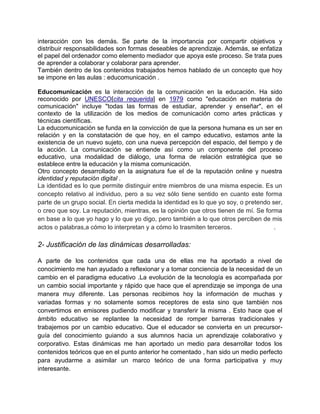 interacción con los demás. Se parte de la importancia por compartir objetivos y
distribuir responsabilidades son formas deseables de aprendizaje. Además, se enfatiza
el papel del ordenador como elemento mediador que apoya este proceso. Se trata pues
de aprender a colaborar y colaborar para aprender.
También dentro de los contenidos trabajados hemos hablado de un concepto que hoy
se impone en las aulas : educomunicación .

Educomunicación es la interacción de la comunicación en la educación. Ha sido
reconocido por UNESCO[cita requerida] en 1979 como "educación en materia de
comunicación" incluye "todas las formas de estudiar, aprender y enseñar", en el
contexto de la utilización de los medios de comunicación como artes prácticas y
técnicas científicas.
La educomunicación se funda en la convicción de que la persona humana es un ser en
relación y en la constatación de que hoy, en el campo educativo, estamos ante la
existencia de un nuevo sujeto, con una nueva percepción del espacio, del tiempo y de
la acción. La comunicación se entiende así como un componente del proceso
educativo, una modalidad de diálogo, una forma de relación estratégica que se
establece entre la educación y la misma comunicación.
Otro concepto desarrollado en la asignatura fue el de la reputación online y nuestra
identidad y reputación digital .
La identidad es lo que permite distinguir entre miembros de una misma especie. Es un
concepto relativo al individuo, pero a su vez sólo tiene sentido en cuanto este forma
parte de un grupo social. En cierta medida la identidad es lo que yo soy, o pretendo ser,
o creo que soy. La reputación, mientras, es la opinión que otros tienen de mí. Se forma
en base a lo que yo hago y lo que yo digo, pero también a lo que otros perciben de mis
actos o palabras,a cómo lo interpretan y a cómo lo trasmiten terceros.                .

2- Justificación de las dinámicas desarrolladas:

A parte de los contenidos que cada una de ellas me ha aportado a nivel de
conocimiento me han ayudado a reflexionar y a tomar conciencia de la necesidad de un
cambio en el paradigma educativo .La evolución de la tecnología es acompañada por
un cambio social importante y rápido que hace que el aprendizaje se imponga de una
manera muy diferente. Las personas recibimos hoy la información de muchas y
variadas formas y no solamente somos receptores de esta sino que también nos
convertimos en emisores pudiendo modificar y transferir la misma . Esto hace que el
ámbito educativo se replantee la necesidad de romper barreras tradicionales y
trabajemos por un cambio educativo. Que el educador se convierta en un precursor-
guía del conocimiento guiando a sus alumnos hacia un aprendizaje colaborativo y
corporativo. Estas dinámicas me han aportado un medio para desarrollar todos los
contenidos teóricos que en el punto anterior he comentado , han sido un medio perfecto
para ayudarme a asimilar un marco teórico de una forma participativa y muy
interesante.
 
