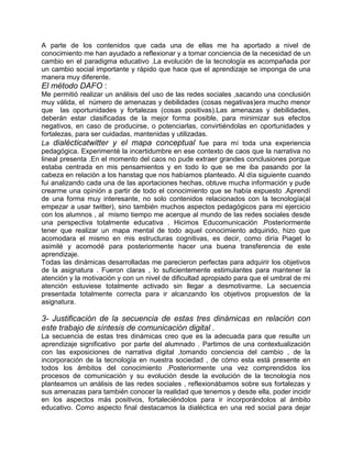 A parte de los contenidos que cada una de ellas me ha aportado a nivel de
conocimiento me han ayudado a reflexionar y a tomar conciencia de la necesidad de un
cambio en el paradigma educativo .La evolución de la tecnología es acompañada por
un cambio social importante y rápido que hace que el aprendizaje se imponga de una
manera muy diferente.
El método DAFO :
Me permitió realizar un análisis del uso de las redes sociales ,sacando una conclusión
muy válida, el número de amenazas y debilidades (cosas negativas)era mucho menor
que las oportunidades y fortalezas (cosas positivas).Las amenazas y debilidades,
deberán estar clasificadas de la mejor forma posible, para minimizar sus efectos
negativos, en caso de producirse, o potenciarlas, convirtiéndolas en oportunidades y
fortalezas, para ser cuidadas, mantenidas y utilizadas.
La dialécticatwitter y el mapa conceptual fue para mí toda una experiencia
pedagógica. Experimenté la incertidumbre en ese contexto de caos que la narrativa no
lineal presenta .En el momento del caos no pude extraer grandes conclusiones porque
estaba centrada en mis pensamientos y en todo lo que se me iba pasando por la
cabeza en relación a los hanstag que nos habíamos planteado. Al día siguiente cuando
fui analizando cada una de las aportaciones hechas, obtuve mucha información y pude
crearme una opinión a partir de todo el conocimiento que se había expuesto .Aprendí
de una forma muy interesante, no solo contenidos relacionados con la tecnología(al
empezar a usar twitter), sino también muchos aspectos pedagógicos para mi ejercicio
con los alumnos , al mismo tiempo me acerque al mundo de las redes sociales desde
una perspectiva totalmente educativa . Hicimos Educomunicación .Posteriormente
tener que realizar un mapa mental de todo aquel conocimiento adquirido, hizo que
acomodara el mismo en mis estructuras cognitivas, es decir, como diría Piaget lo
asimilé y acomodé para posteriormente hacer una buena transferencia de este
aprendizaje.
Todas las dinámicas desarrolladas me parecieron perfectas para adquirir los objetivos
de la asignatura . Fueron claras , lo suficientemente estimulantes para mantener la
atención y la motivación y con un nivel de dificultad apropiado para que el umbral de mi
atención estuviese totalmente activado sin llegar a desmotivarme. La secuencia
presentada totalmente correcta para ir alcanzando los objetivos propuestos de la
asignatura.

3- Justificación de la secuencia de estas tres dinámicas en relación con
este trabajo de síntesis de comunicación digital .
La secuencia de estas tres dinámicas creo que es la adecuada para que resulte un
aprendizaje significativo por parte del alumnado . Partimos de una contextualización
con las exposiciones de narrativa digital ,tomando conciencia del cambio , de la
incorporación de la tecnología en nuestra sociedad , de cómo esta está presente en
todos los ámbitos del conocimiento .Posteriormente una vez comprendidos los
procesos de comunicación y su evolución desde la evolución de la tecnología nos
planteamos un análisis de las redes sociales , reflexionábamos sobre sus fortalezas y
sus amenazas para también conocer la realidad que tenemos y desde ella, poder incidir
en los aspectos más positivos, fortaleciéndolos para ir incorporándolos al ámbito
educativo. Como aspecto final destacamos la dialéctica en una red social para dejar
 