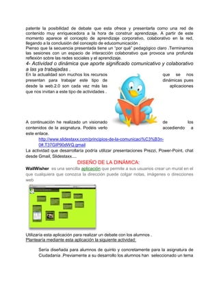 patente la posibilidad de debate que esta ofrece y presentarla como una red de
contenido muy enriquecedora a la hora de construir aprendizaje. A partir de este
momento aparece el concepto de aprendizaje corporativo, colaborativo en la red,
llegando a la conclusión del concepto de educomunicación .
Pienso que la secuencia presentada tiene un “por qué” pedagógico claro .Terminamos
las sesiones con un espacio de interacción colaborativo que provoca una profunda
reflexión sobre las redes sociales y el aprendizaje.
4- Actividad o dinámica que aporte significado comunicativo y colaborativo
a las ya trabajadas .
En la actualidad son muchos los recursos                               que se nos
presentan para trabajar este tipo de                                   dinámicas pues
desde la web.2.0 son cada vez más las                                      aplicaciones
que nos invitan a este tipo de actividades .




A continuación he realizado un visionado                               de           los
contenidos de la asignatura. Podéis verlo                              accediendo a
este enlace.
       http://www.slidestaxx.com/principios-de-la-comunicaci%C3%B3n-
       0#.T37GIP90dWQ.gmail
La actividad que desarrollaría podría utilizar presentaciones Prezzi, Power-Point, chat
desde Gmail, Slidestaxx....
                           DISEÑO DE LA DINÁMICA:
WallWisher es una sencilla aplicación que permite a sus usuarios crear un mural en el
que cualquiera que conozca la dirección puede colgar notas, imágenes o direcciones
web




Utilizaría esta aplicación para realizar un debate con los alumnos .
Plantearía mediante esta aplicación la siguiente actividad:

      Sería diseñada para alumnos de quinto y concretamente para la asignatura de
      Ciudadania .Previamente a su desarrollo los alumnos han seleccionado un tema
 