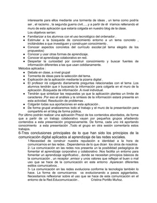 interesante para ellos mediante una tormenta de ideas , un tema como podría
       ser , el racismo , la segunda guerra civil......y a partir de él iríamos rellenando el
       muro de esta aplicación que estaría colgada en nuestro blog de la clase.
       Los objetivos serían:
    ● Familiarizar a los alumnos con el uso tecnológico del ordenador .
    ● Estimular a la búsqueda de conocimiento entorno a un tema concreto ,
       incitándoles a que investiguen y construyan conocimiento .
    ● Conocer aspectos concretos del currículo escolar.(el tema elegido de los
       propuestos)
    ● Conocer y usar otras formas de aprendizaje.
    ● Conocer el aprendizaje colaborativo en red.
    ● Despertar la curiosidad por construir conocimiento y buscar fuentes de
       información diferentes a las que usan cotidianamente.
Métodos aplicados :
    ● Debate en clase, a nivel grupal
    ● Tormenta de ideas para la selección del tema.
    ● Explicación de la aplicación mediante la pizarra digital .
    ● El profesor irá colgando diariamente preguntas relacionadas con el tema .Los
       alumnos tendrán que ir buscando la información para colgarla en el muro de la
       aplicación .Búsqueda de información .A nivel individual.
    ● Tendrán que sintetizar las respuestas ya que la aplicación plantea un límite de
       caracteres .Por eso el análisis y la síntesis de la información estará presente en
       esta actividad. Resolución de problemas .
    ● Colgarán todas sus aportaciones en esta aplicación .
    ● De forma grupal analizaremos todo el trabajo y el muro de la presentación para
       compartirlo en el blog de forma pública.
Por último podrán realizar una aplicación Prezzi de los contenidos abordados, de forma
que a partir de un trabajo colaborativo vayan por pequeños grupos añadiendo
contenidos a esta presentación progresivamente. De forma, cada uno irá aportando
conocimiento a esta presentación .Todo el grupo en otra sesión comentaría estos
trabajos.
6-Tres conclusiones principales de lo que han sido los principios de la
comunicación digital aplicados al aprendizaje de las redes sociales.
       1-Necesidad de construir nuestra reputación e identidad a la hora de
       comunicarnos en las redes . Dependemos de lo que dicen los otros de nosotros
       2- La comunicación en las redes nos presenta un la posibilidad pedagógica de
       fomentar el aprendizaje corporativo y colaborativo .Nos facilita un entorno para
       fomentar un aprendizaje significativo , donde se necesitan principios básicos de
       la comunicación , un receptor ,emisor y unos valores que reflejan el buen o mal
       uso que se hace de la comunicación en este entorno .Aparecen diferentes
       estilos comunicativos .
       3- La comunicación en las redes evoluciona conforme la tecnología también lo
       hace. La forma de comunicarnos va evolucionando a pasos agigantados.
       Necesitamos reflexionar sobre el uso que se hace de esta comunicación en el
       entorno de la Red.Educomunicación .           Cristina Portillo Muñoz.
 