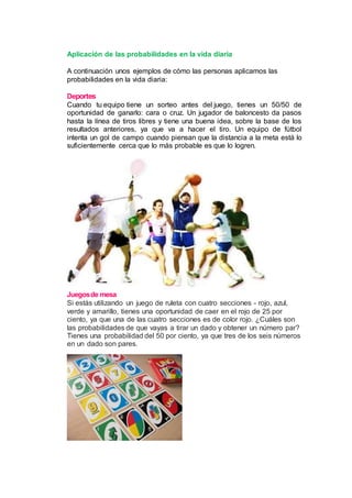 Aplicación de las probabilidades en la vida diaria
A continuación unos ejemplos de cómo las personas aplicamos las
probabilidades en la vida diaria:
Deportes
Cuando tu equipo tiene un sorteo antes del juego, tienes un 50/50 de
oportunidad de ganarlo: cara o cruz. Un jugador de baloncesto da pasos
hasta la línea de tiros libres y tiene una buena idea, sobre la base de los
resultados anteriores, ya que va a hacer el tiro. Un equipo de fútbol
intenta un gol de campo cuando piensan que la distancia a la meta está lo
suficientemente cerca que lo más probable es que lo logren.
Juegosde mesa
Si estás utilizando un juego de ruleta con cuatro secciones - rojo, azul,
verde y amarillo, tienes una oportunidad de caer en el rojo de 25 por
ciento, ya que una de las cuatro secciones es de color rojo. ¿Cuáles son
las probabilidades de que vayas a tirar un dado y obtener un número par?
Tienes una probabilidad del 50 por ciento, ya que tres de los seis números
en un dado son pares.
 