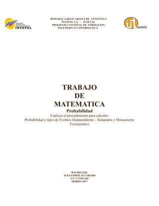 TRABAJO
DE
MATEMATICA
Probabilidad
Explicar el procedimiento para calcular:
Probabilidad y tipos de Eventos (Independiente – Solapados y Mutuamente
Excluyentes)
BACHILLER:
ALEXANDER ALVARADO
C.I. V-5.943.266
MORÓN-2017
REPUBLICA BOLIVARIANA DE VENEZUELA
INVEPAL S.A. - IUTEVAL
PROGRAMA NACIONAL DE FORMACION.
INGENIERIA EN INFORMATICA
 
