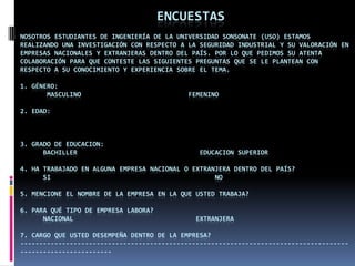                   ENCUESTASNosotros estudiantes de Ingeniería de la Universidad Sonsonate (USO) estamos realizando una investigación con respecto a la Seguridad Industrial y su valoración en empresas nacionales y extranjeras dentro del país. Por lo que pedimos su atenta colaboración para que conteste las siguientes preguntas que se le plantean con respecto a su conocimiento y experiencia sobre el tema.     1. Género:MasculinoFemenino 2. Edad:  3. Gradode Educacion:Bachiller                                Educacion Superior 4. Ha trabajado en alguna empresa nacional o extranjera dentro del país?     Si                                           No5. Mencione el nombre de la empresa en la que usted trabaja? 6. Para qué tipo de empresa labora?      Nacional                                Extranjera 7. Cargo que usted desempeña dentro de la empresa?--------------------------------------------------------------------------------------------------------------            