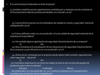 8. Cuanto tiempo ha laborado en dicha empresa? 9. considera usted las que las capacitaciones recibidas por su empresa son las correctas en el funcionamiento laboral conteste poniéndole una nota del 1 al 10?      10.) cuenta dicha empresa con los estándares de calidad en cuanto a seguridad. Industrial califíquela del 1 al 10?          11.) Como calificaría usted  en una escala del 1 al 10 la calidad de seguridad industrial de la empresa en la que labora?    12.) Ha recibido alguna capacitación de seguridad industrial dentro de su empresa?                     Si                                           No    13.) Que constante es la actualización de los mecanismos de seguridad industrial dentro de su empresa y q tan eficiente es en una escala del 1 al 10?    14.) Antes de ser contratado por la empresa donde labora había recibido capacitaciones sobre seguridad    industrial?                     Si                                           No   15.) Considera usted que en sus horas de trabajo se hace el uso correcto de equipos de protección para evitar accidentes?                    Siempre                                   si Siempre                                 Nunca   16.) podría decir en una escala del 1 al  10 si cuenta su empresa con el equipamiento completo para protección de los trabajadores?      17.) Dentro del tiempo que tiene de trabajar en su empresa ha sufrido algún accidente?                    Si                                             No   18.) El accidente que sufrió se debió a la falta de equipos de protección con los que debe contar su empresa o descuido propio?------------------------------------------------------------------------------------------------------                                                ------------------------------------------------------------------------------------------------------      19.) Como catalogaría ese accidente?                   Leve                                           Grave                                          Muy Grave                20.) Hace cuanto tiempo fue que ocurrió el último accidente en su empresa?             1 año                                          5 años                                        más     21.) podría decir en una escala del 1 al 10 si cuenta su empresa con servicios de emergencia en    casos de accidentes?    22.) Que tipo de servicios de emergencia son los que brinda su empresa en casos de accidentes?                   Botiquín                                    Enfermería                                 Ninguno    23.) En caso de accidente su empresa con cuanto esta dispuesta a responder con gastos económicos en una porcentaje del 1% al 100%   24.) Porque cree usted que es tan importante la seguridad industrial dentro de las empresas?           ---------------------------------------------------------------------------------------------------------------            -----------------------------------------------------------------------------------------------------------------                                                                                                                                                                                                                        25.) Que alternativas propondría usted a su empresa para que esta mejore la seguridad industrial?           -----------------------------------------------------------------------------------------------------------------          -------------------------------------------------------------------------------------------------------------------