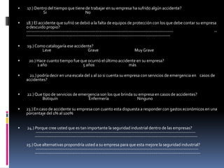 17.) Dentro del tiempo que tiene de trabajar en su empresa ha sufrido algún accidente?                    Si                                             No   18.) El accidente que sufrió se debió a la falta de equipos de protección con los que debe contar su empresa o descuido propio?------------------------------------------------------------------------------------------------------                                                ------------------------------------------------------------------------------------------------------19.) Como catalogaría ese accidente?                   Leve                                           Grave                                          Muy Grave          20.) Hace cuanto tiempo fue que ocurrió el último accidente en su empresa?             1 año                                          5 años                                        más21.) podría decir en una escala del 1 al 10 si cuenta su empresa con servicios de emergencia en    casos de accidentes?22.) Que tipo de servicios de emergencia son los que brinda su empresa en casos de accidentes?                   Botiquín                                    Enfermería                                 Ninguno23.) En caso de accidente su empresa con cuanto esta dispuesta a responder con gastos económicos en una porcentaje del 1% al 100%24.) Porque cree usted que es tan importante la seguridad industrial dentro de las empresas?           ---------------------------------------------------------------------------------------------------------------            -----------------------------------------------------------------------------------------------------------------                                                                                                                                                                                                                        25.) Que alternativas propondría usted a su empresa para que esta mejore la seguridad industrial?           -----------------------------------------------------------------------------------------------------------------          -------------------------------------------------------------------------------------------------------------------