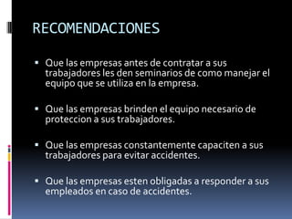 RECOMENDACIONESQue las empresas antes de contratar a sus trabajadores les den seminarios de como manejar el equipo que se utiliza en la empresa.Que las empresas brinden el equipo necesario de proteccion a sus trabajadores.Que las empresas constantemente capaciten a sus trabajadores para evitar accidentes.Que las empresas esten obligadas a responder a sus empleados en caso de accidentes. 