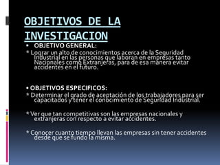 OBJETIVOS DE LA INVESTIGACIONOBJETIVO GENERAL:* Lograr un alto de conocimientos acerca de la Seguridad Industrial en las personas que laboran en empresas tanto Nacionales como Extranjeras, para de esa manera evitar accidentes en el futuro.• OBJETIVOS ESPECIFICOS:* Determinar el grado de aceptación de los trabajadores para ser capacitados y tener el conocimiento de Seguridad Industrial.* Ver que tan competitivas son las empresas nacionales y extranjeras con respecto a evitar accidentes.* Conocer cuanto tiempo llevan las empresas sin tener accidentes desde que se fundo la misma.